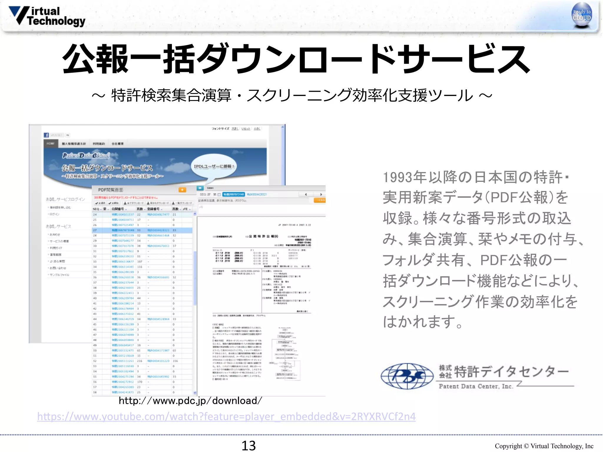 公報⼀一括ダウンロードサービス 
Copyright © Virtual Technology, Inc 
〜～ 特許検索索集合演算・スクリーニング効率率率化⽀支援ツール 〜～ 
13 
1993年以降の日本国の特許・ 
実用新案データ（PDF公報）を 
収録。様々な番号形式の取込 
み、集合演算、栞やメモの付与、 
フォルダ共有、 PDF公報の一 
括ダウンロード機能などにより、 
スクリーニング作業の効率化を 
はかれます。 
http://www.pdc.jp/download/ 
h*ps://www.youtube.com/watch?feature=player_embeddedv=2RYXRVCf2n4 
 