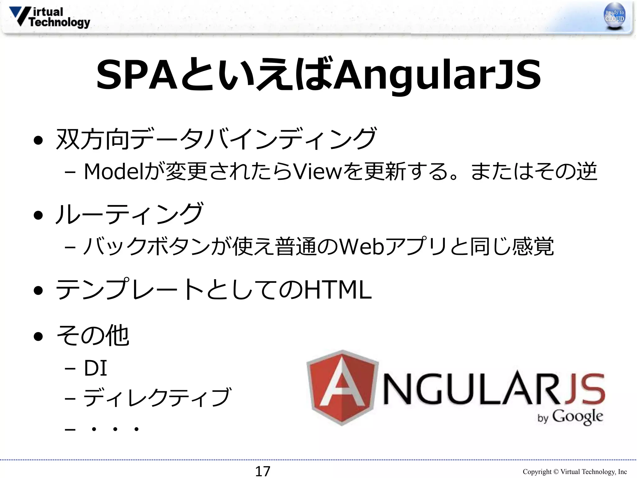SPAといえばAngularJS 
Copyright © Virtual Technology, Inc 
• 双⽅方向データバインディング 
– Modelが変更更されたらViewを更更新する。またはその逆 
• ルーティング 
– バックボタンが使え普通のWebアプリと同じ感覚 
• テンプレートとしてのHTML 
• その他 
– DI 
– ディレクティブ 
– ・・・ 
17 
 