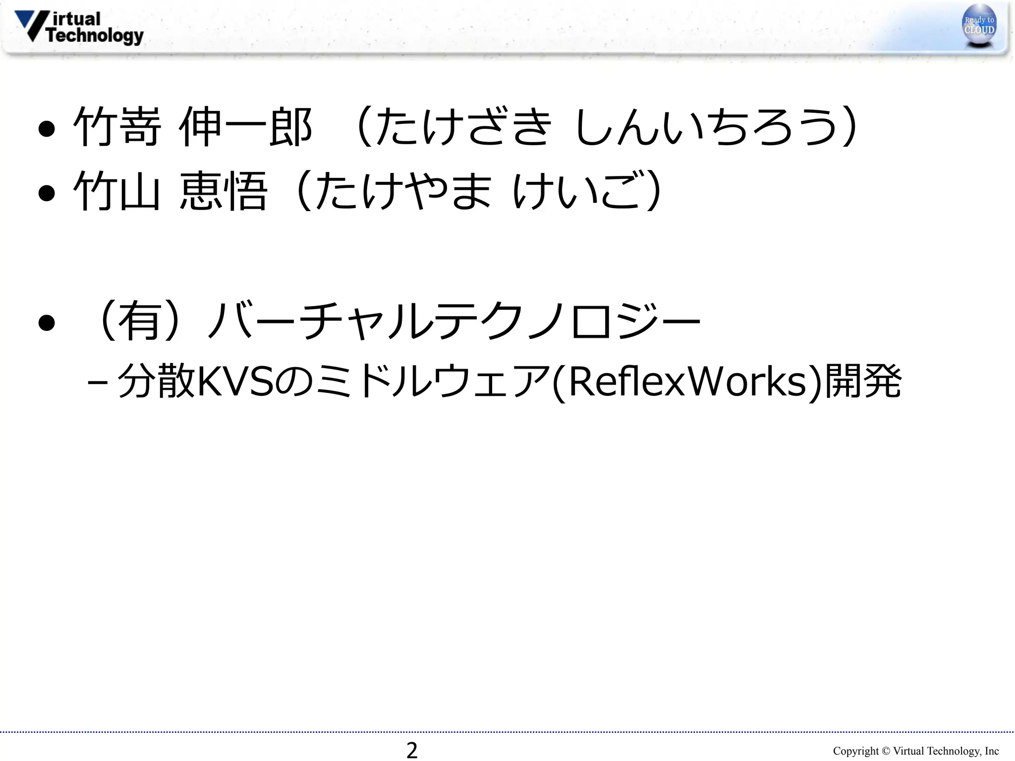 • ⽵竹嵜 伸⼀一郎郎 （たけざき しんいちろう） 
• ⽵竹⼭山 恵悟（たけやま けいご） 
 
• （有）バーチャルテクノロジー 
– 分散KVSのミドルウェア(ReflexWorks)開発 
Copyright © Virtual Technology, Inc 
 
 
2 
 