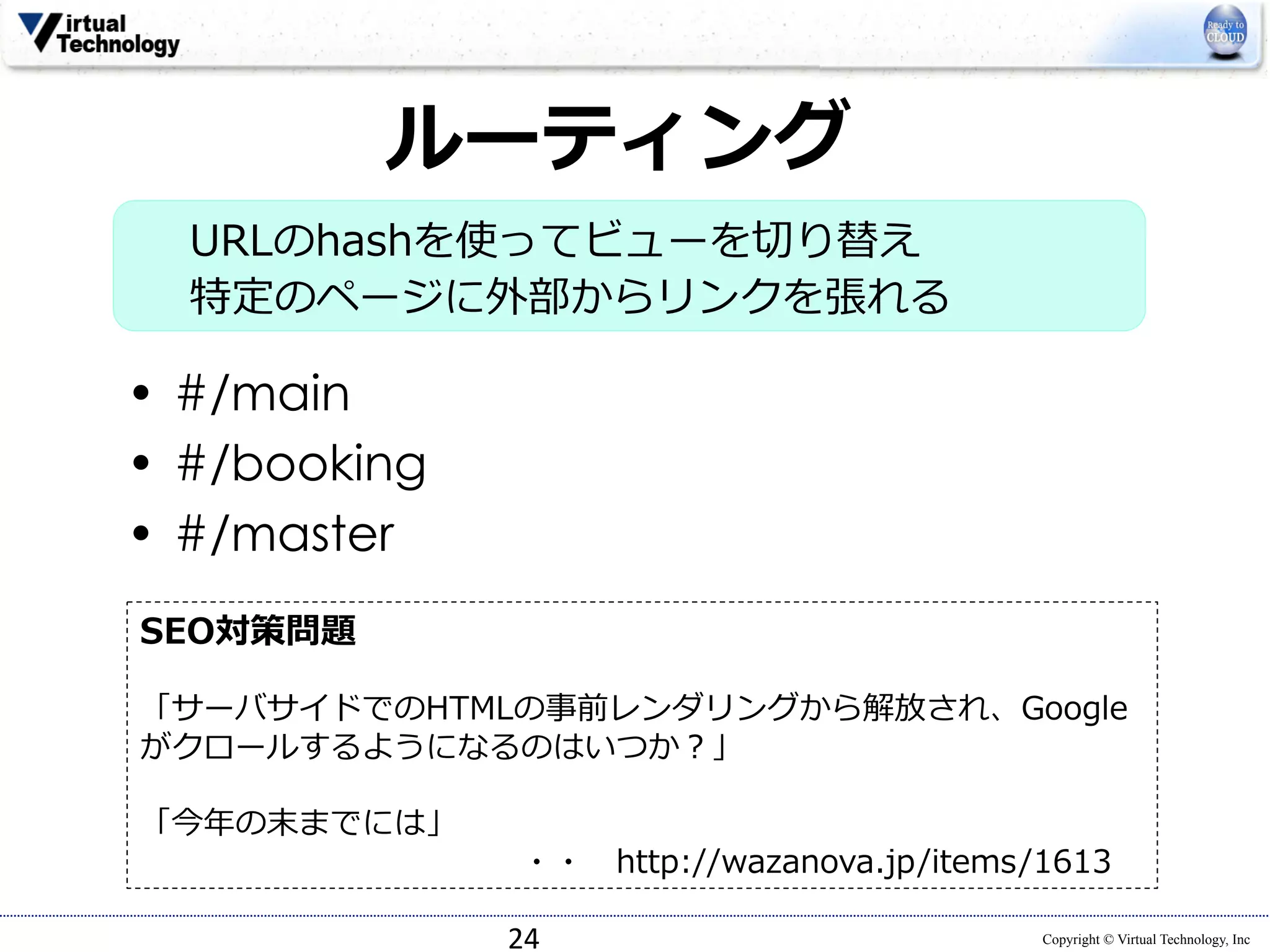 SEO対策問題 
 
「サーバサイドでのHTMLの事前レンダリングから解放され、Google 
がクロールするようになるのはいつか？」 
 
「今年年の末までには」 
・・ http://wazanova.jp/items/1613 
Copyright © Virtual Technology, Inc 
ルーティング 
URLのhashを使ってビューを切切り替え 
特定のページに外部からリンクを張れる  
• #/main 
• #/booking 
• #/master 
24 
 