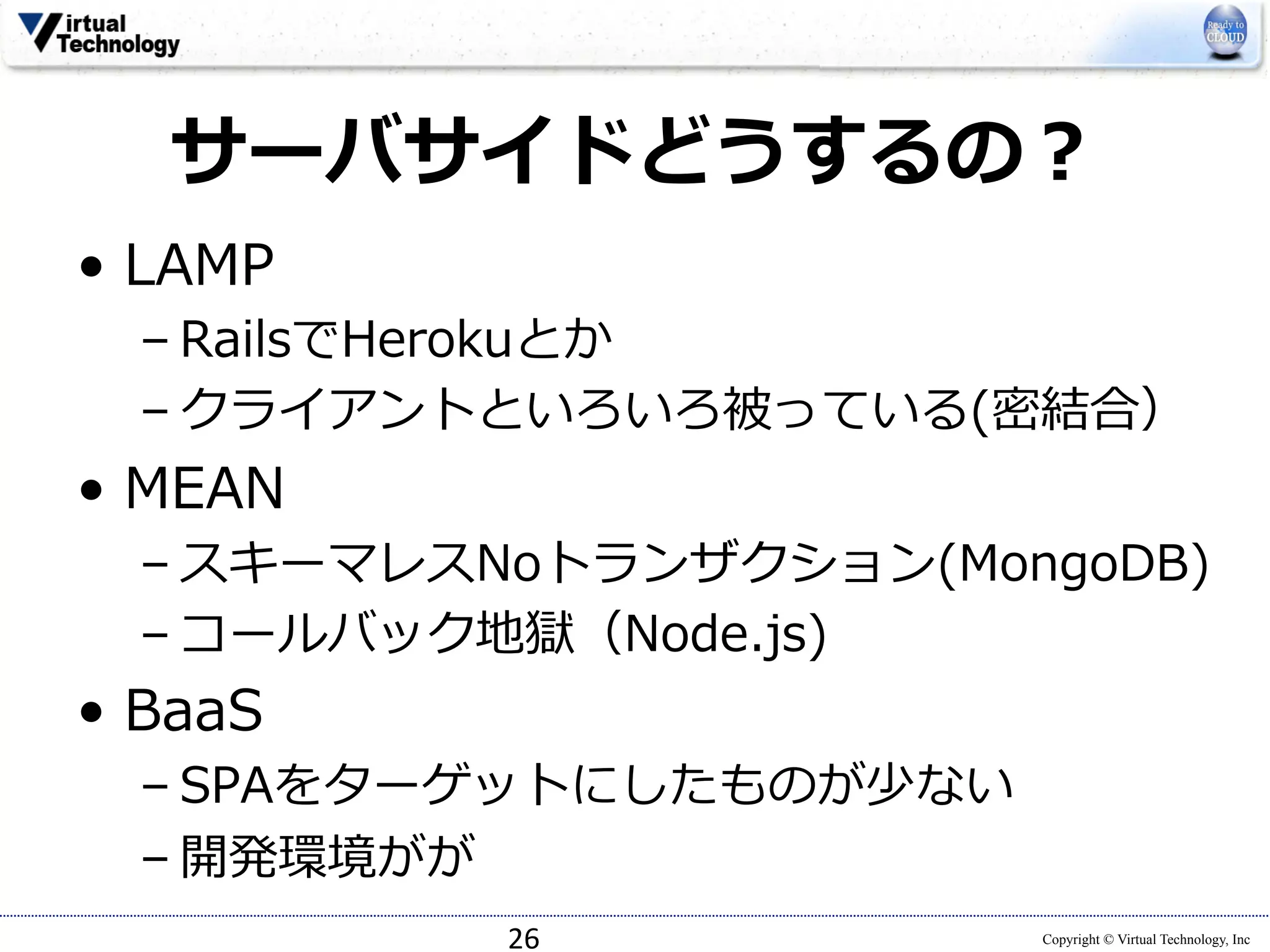 サーバサイドどうするの？ 
• LAMP 
– RailsでHerokuとか 
– クライアントといろいろ被っている(密結合） 
• MEAN 
– スキーマレスNoトランザクション(MongoDB) 
– コールバック地獄（Node.js) 
• BaaS 
– SPAをターゲットにしたものが少ない 
– 開発環境がが 
Copyright © Virtual Technology, Inc 
26 
 