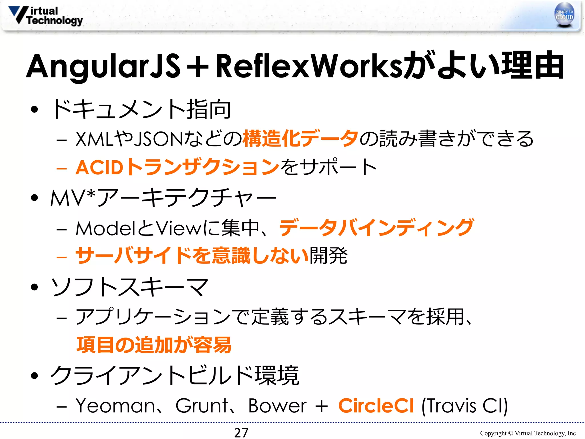 AngularJS＋ReflexWorksがよい理理由 
• ドキュメント指向 
– XMLやJSONなどの構造化データの読み書きができる 
– ACIDトランザクションをサポート 
Copyright © Virtual Technology, Inc 
• MV*アーキテクチャー 
– ModelとViewに集中、データバインディング 
– サーバサイドを意識識しない開発 
• ソフトスキーマ 
– アプリケーションで定義するスキーマを採⽤用、 
項⽬目の追加が容易易 
• クライアントビルド環境 
– Yeoman、Grunt、Bower ＋ CircleCI (Travis CI) 
27 
 