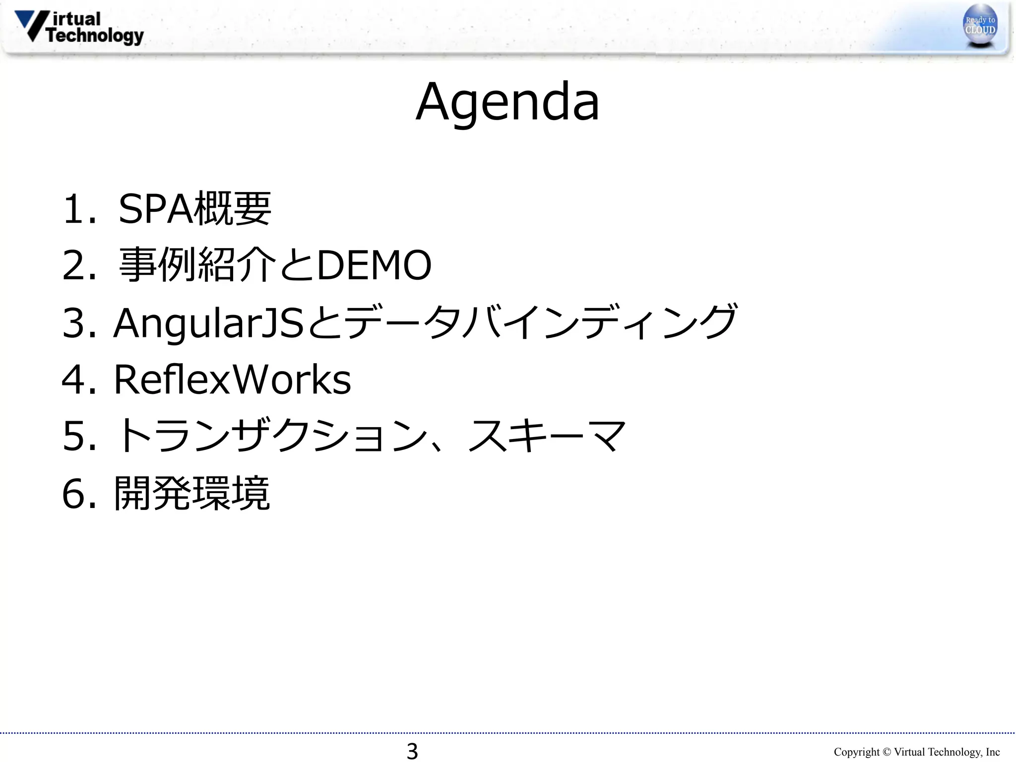 Copyright © Virtual Technology, Inc 
Agenda 
 
1. SPA概要 
2. 事例例紹介とDEMO 
3. AngularJSとデータバインディング 
4. ReflexWorks 
5. トランザクション、スキーマ 
6. 開発環境 
3 
 