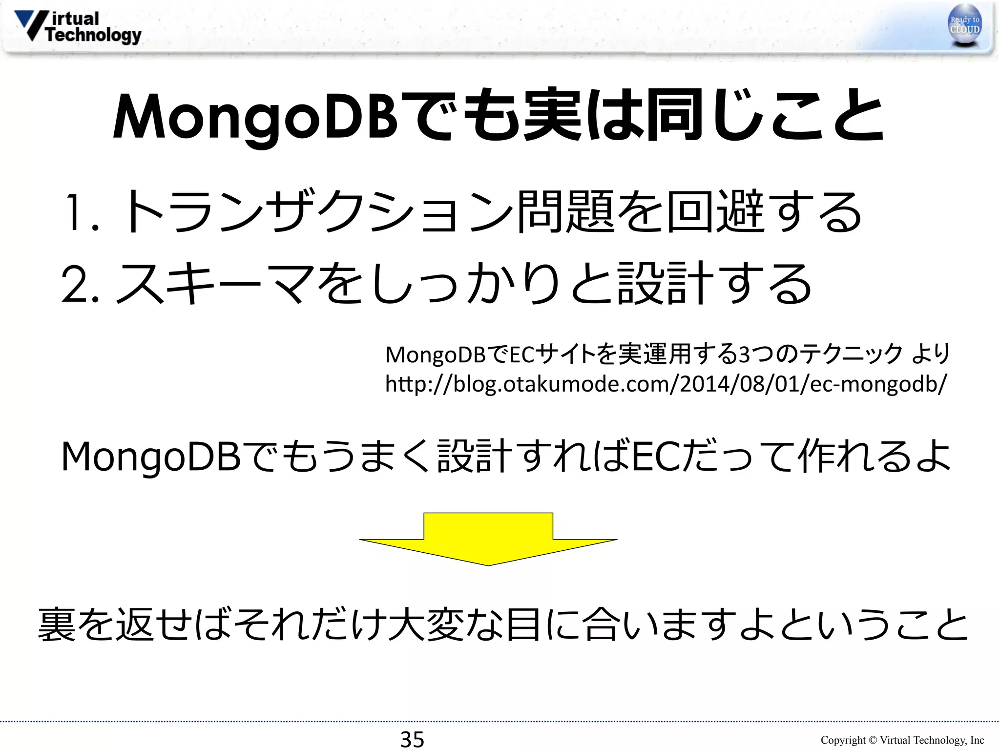 MongoDBでも実は同じこと 
1. トランザクション問題を回避する 
2. スキーマをしっかりと設計する 
MongoDBでECサイトを実運用する3つのテクニック より 
h*p://blog.otakumode.com/2014/08/01/ec-­‐mongodb/ 
MongoDBでもうまく設計すればECだって作れるよ 
裏裏を返せばそれだけ⼤大変な⽬目に合いますよということ 
Copyright © Virtual Technology, Inc 
35 
 