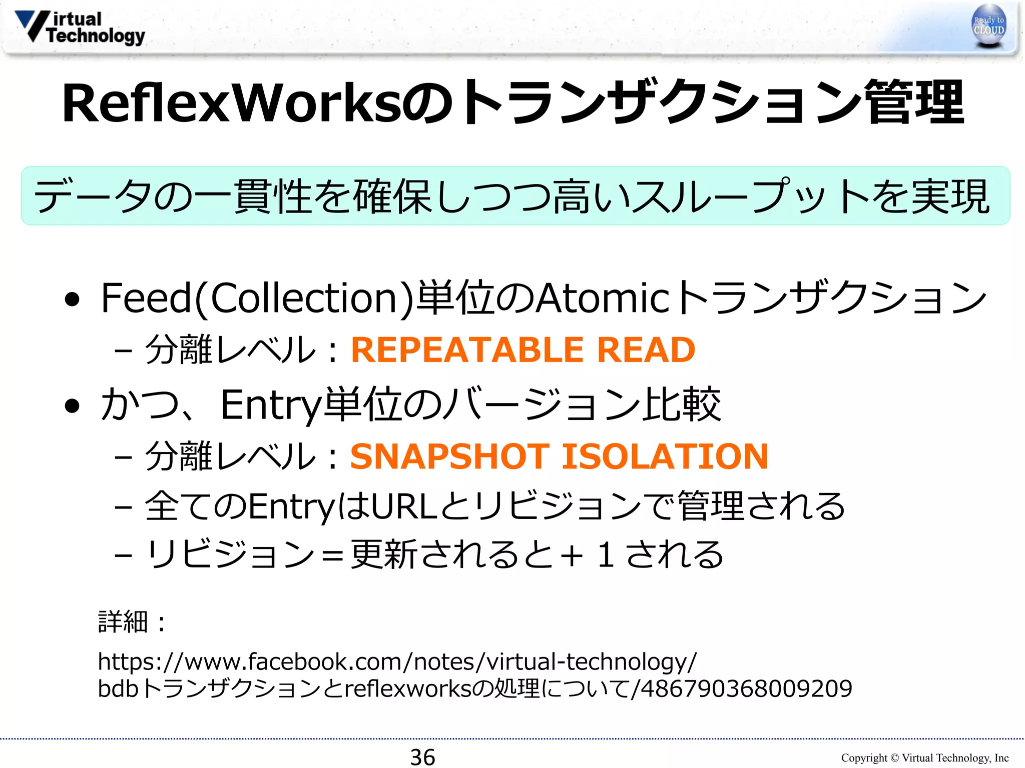ReflexWorksのトランザクション管理理 
データの⼀一貫性を確保しつつ⾼高いスループットを実現 
 
• Feed(Collection)単位のAtomicトランザクション 
https://www.facebook.com/notes/virtual-‐‑‒technology/ 
bdbトランザクションとreflexworksの処理理について/486790368009209 
Copyright © Virtual Technology, Inc 
– 分離離レベル：REPEATABLE READ 
• かつ、Entry単位のバージョン⽐比較 
– 分離離レベル：SNAPSHOT ISOLATION 
– 全てのEntryはURLとリビジョンで管理理される 
– リビジョン＝更更新されると＋１される 
36 
詳細： 
 