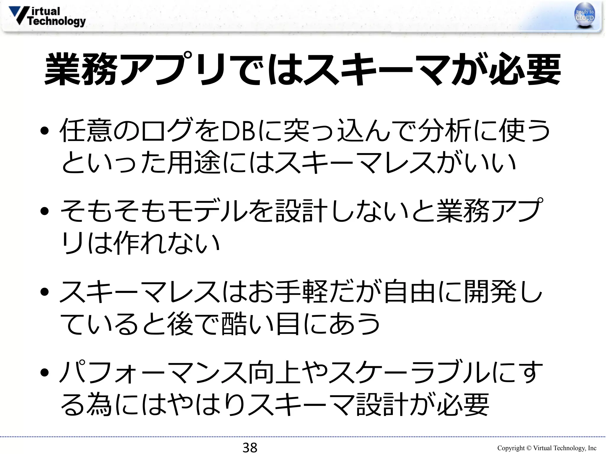 業務アプリではスキーマが必要 
• 任意のログをDBに突っ込んで分析に使う 
といった⽤用途にはスキーマレスがいい 
• そもそもモデルを設計しないと業務アプ 
リは作れない 
• スキーマレスはお⼿手軽だが⾃自由に開発し 
ていると後で酷い⽬目にあう 
• パフォーマンス向上やスケーラブルにす 
る為にはやはりスキーマ設計が必要 
Copyright © Virtual Technology, Inc 
38 
 