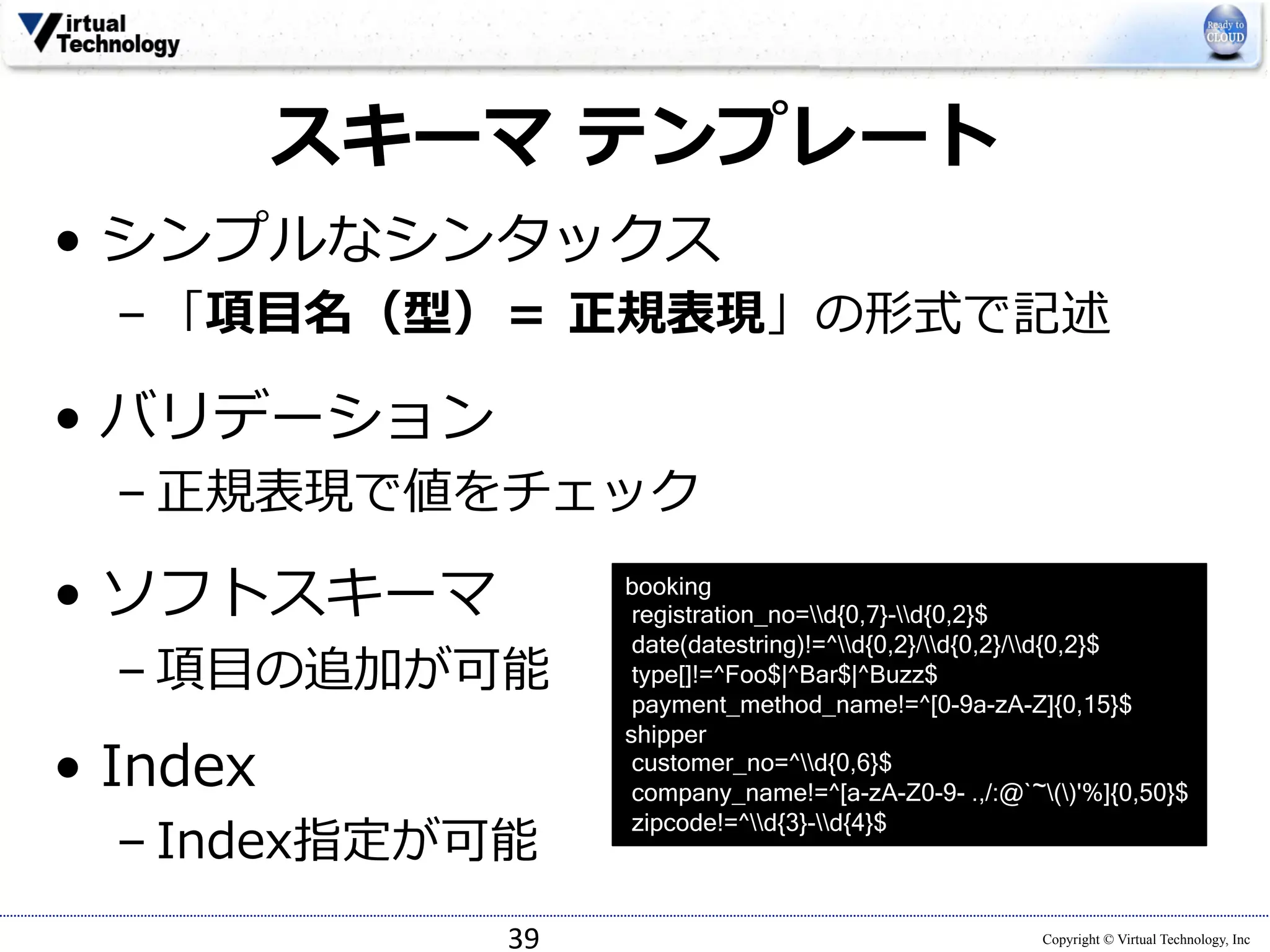 Copyright © Virtual Technology, Inc 
スキーマ テンプレート 
• シンプルなシンタックス 
– 「項⽬目名（型）＝ 正規表現」の形式で記述 
• バリデーション 
– 正規表現で値をチェック 
 
• ソフトスキーマ 
– 項⽬目の追加が可能 
• Index 
– Index指定が可能 
39 
booking 
registration_no=d{0,7}-d{0,2}$ 
date(datestring)!=^d{0,2}/d{0,2}/d{0,2}$ 
type[]!=^Foo$|^Bar$|^Buzz$ 
payment_method_name!=^[0-9a-zA-Z]{0,15}$ 
shipper 
customer_no=^d{0,6}$ 
company_name!=^[a-zA-Z0-9- .,/:@`~()'%]{0,50}$ 
zipcode!=^d{3}-d{4}$ 
 