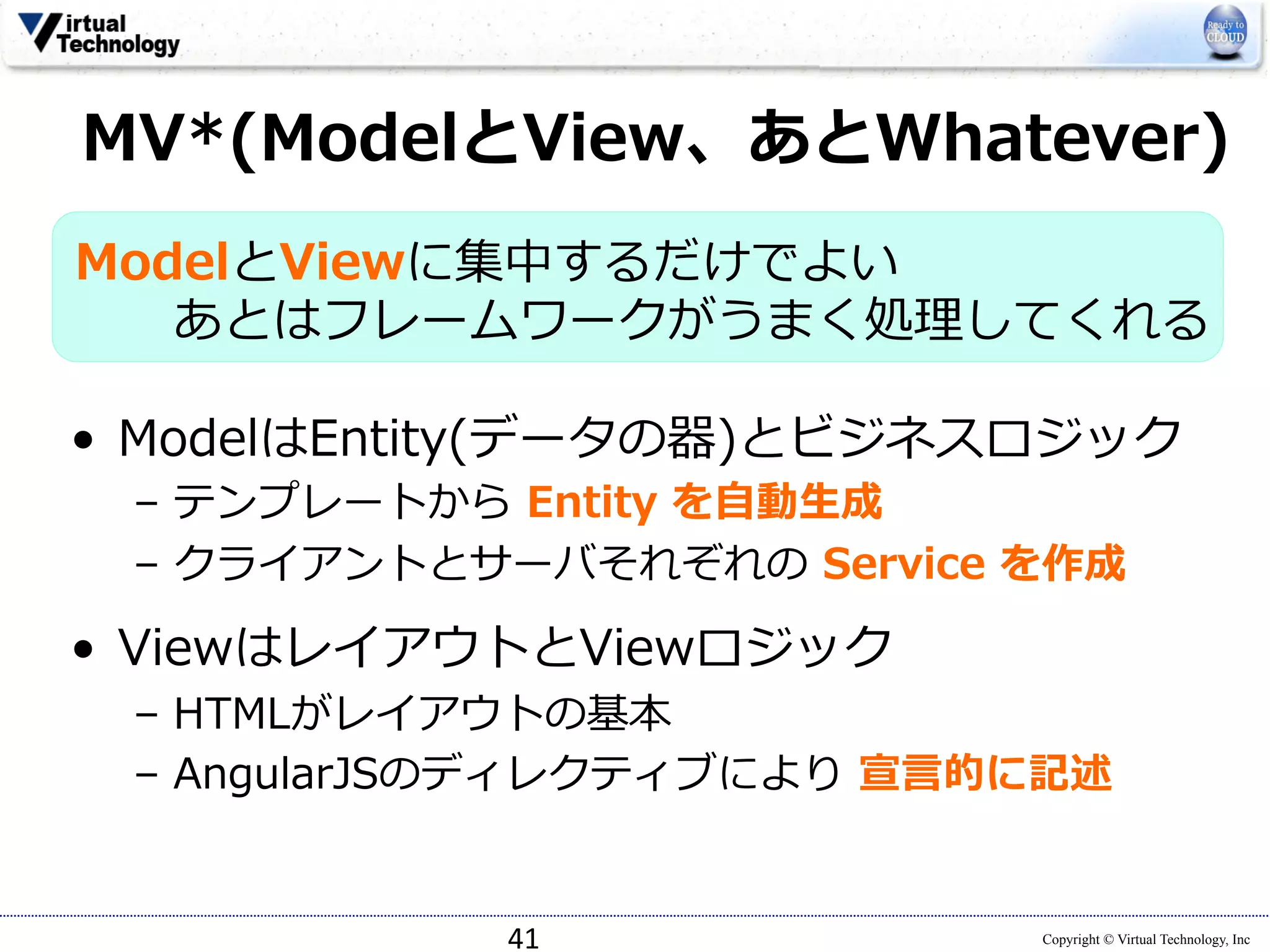 MV*(ModelとView、あとWhatever) 
ModelとViewに集中するだけでよい 
あとはフレームワークがうまく処理理してくれる 
• ModelはEntity(データの器)とビジネスロジック 
– テンプレートから Entity を⾃自動⽣生成 
– クライアントとサーバそれぞれの Service を作成 
 
• ViewはレイアウトとViewロジック 
– HTMLがレイアウトの基本 
– AngularJSのディレクティブにより 宣⾔言的に記述 
Copyright © Virtual Technology, Inc 
41 
 
