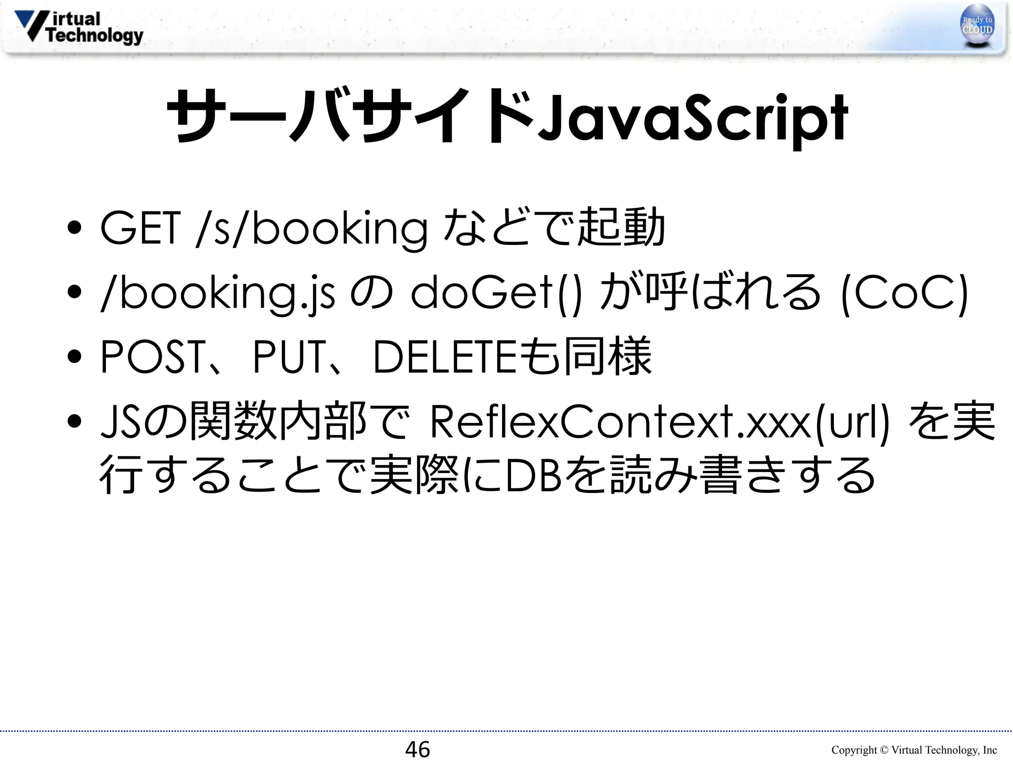 サーバサイドJavaScript 
• GET /s/booking などで起動 
• /booking.js の doGet() が呼ばれる (CoC) 
• POST、PUT、DELETEも同様 
• JSの関数内部で ReflexContext.xxx(url) を実 
⾏行行することで実際にDBを読み書きする 
Copyright © Virtual Technology, Inc 
46 
 
