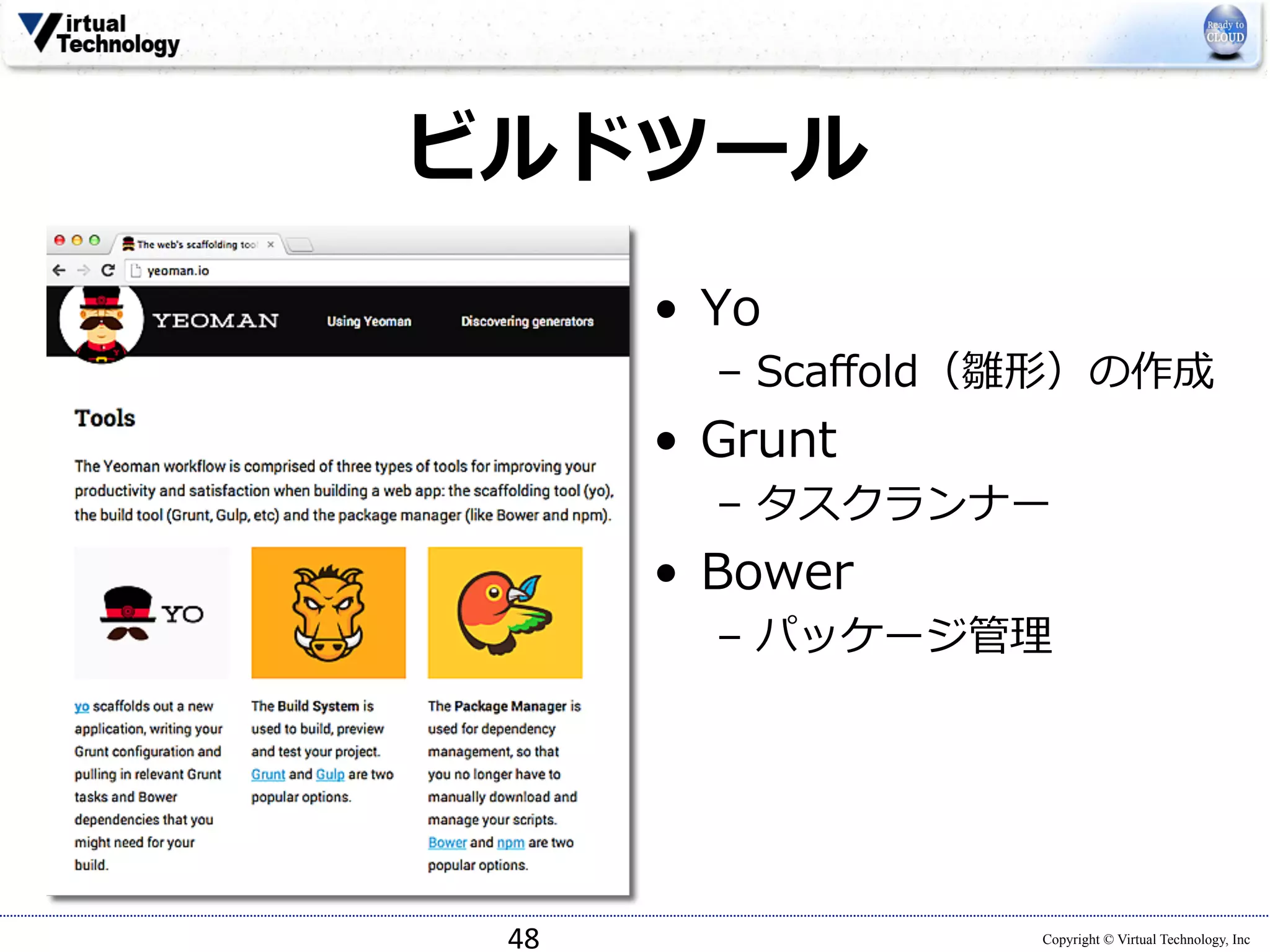 48 
Copyright © Virtual Technology, Inc 
ビルドツール 
• Yo 
– Scaffold（雛形）の作成 
• Grunt 
– タスクランナー 
• Bower 
– パッケージ管理理 
 