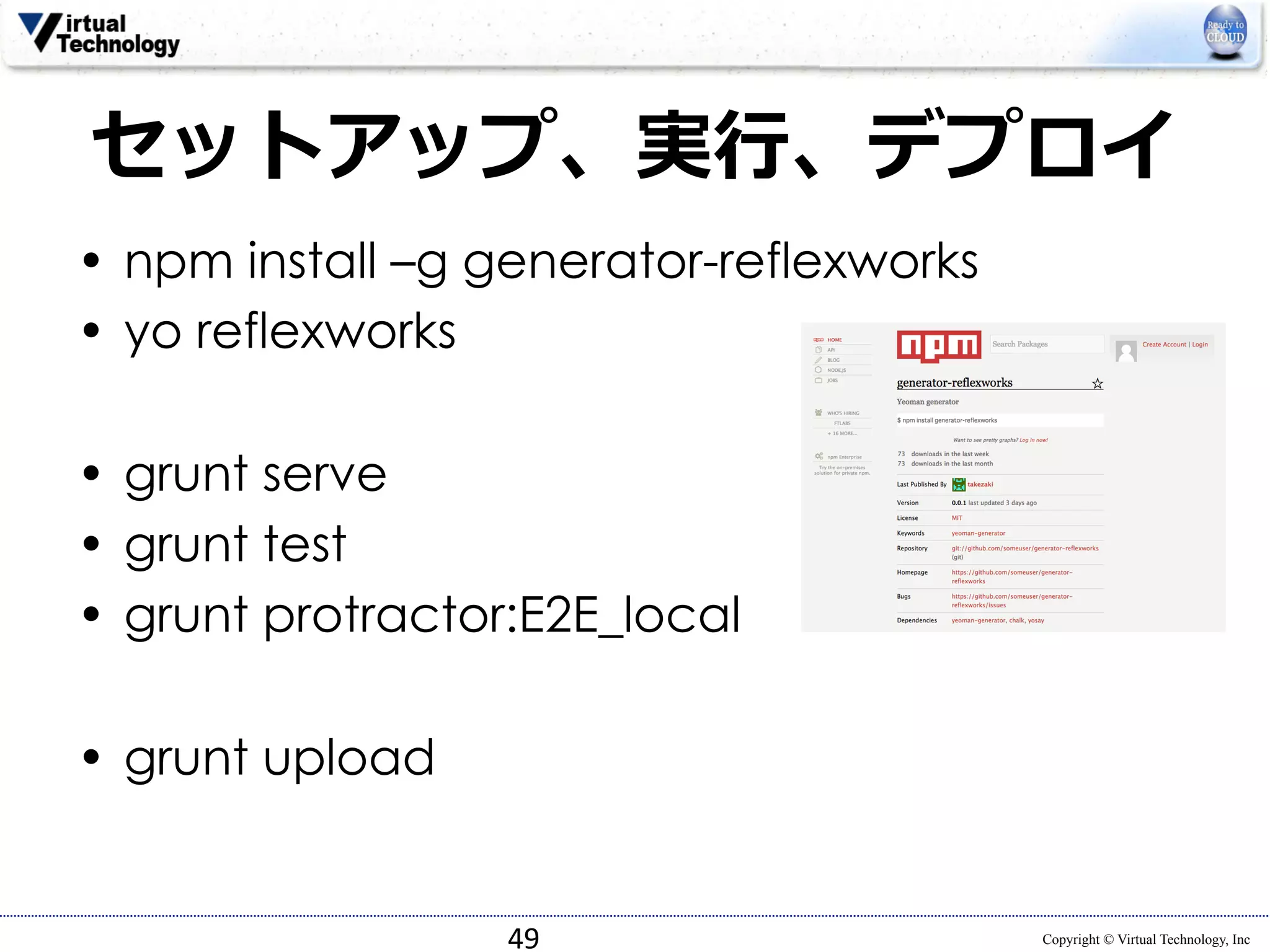 セットアップ、実⾏行行、デプロイ 
• npm install –g generator-reflexworks 
• yo reflexworks 
Copyright © Virtual Technology, Inc 
• grunt serve 
• grunt test 
• grunt protractor:E2E_local 
• grunt upload 
49 
 