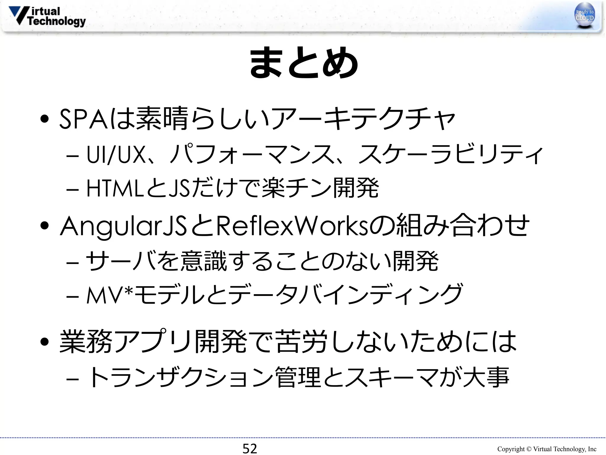 Copyright © Virtual Technology, Inc 
まとめ 
• SPAは素晴らしいアーキテクチャ 
– UI/UX、パフォーマンス、スケーラビリティ 
– HTMLとJSだけで楽チン開発 
• AngularJSとReflexWorksの組み合わせ 
– サーバを意識識することのない開発 
– MV*モデルとデータバインディング 
• 業務アプリ開発で苦労しないためには 
– トランザクション管理理とスキーマが⼤大事 
52 
 