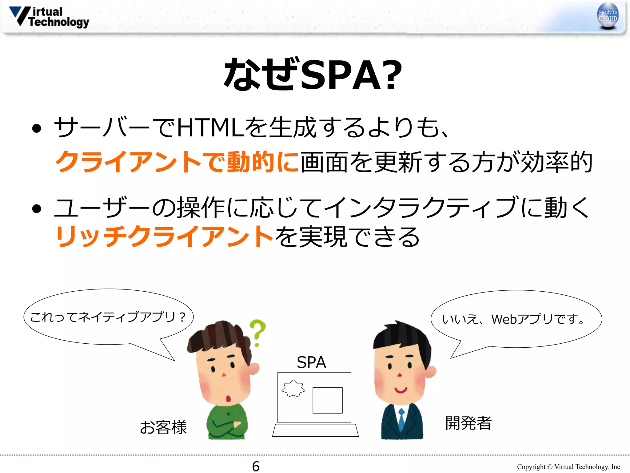 Copyright © Virtual Technology, Inc 
なぜSPA? 
• サーバーでHTMLを⽣生成するよりも、 
クライアントで動的に画⾯面を更更新する⽅方が効率率率的 
• ユーザーの操作に応じてインタラクティブに動く 
リッチクライアントを実現できる 
6 
これってネイティブアプリ？ 
お客様 
いいえ、Webアプリです。 
開発者 
SPA 
 