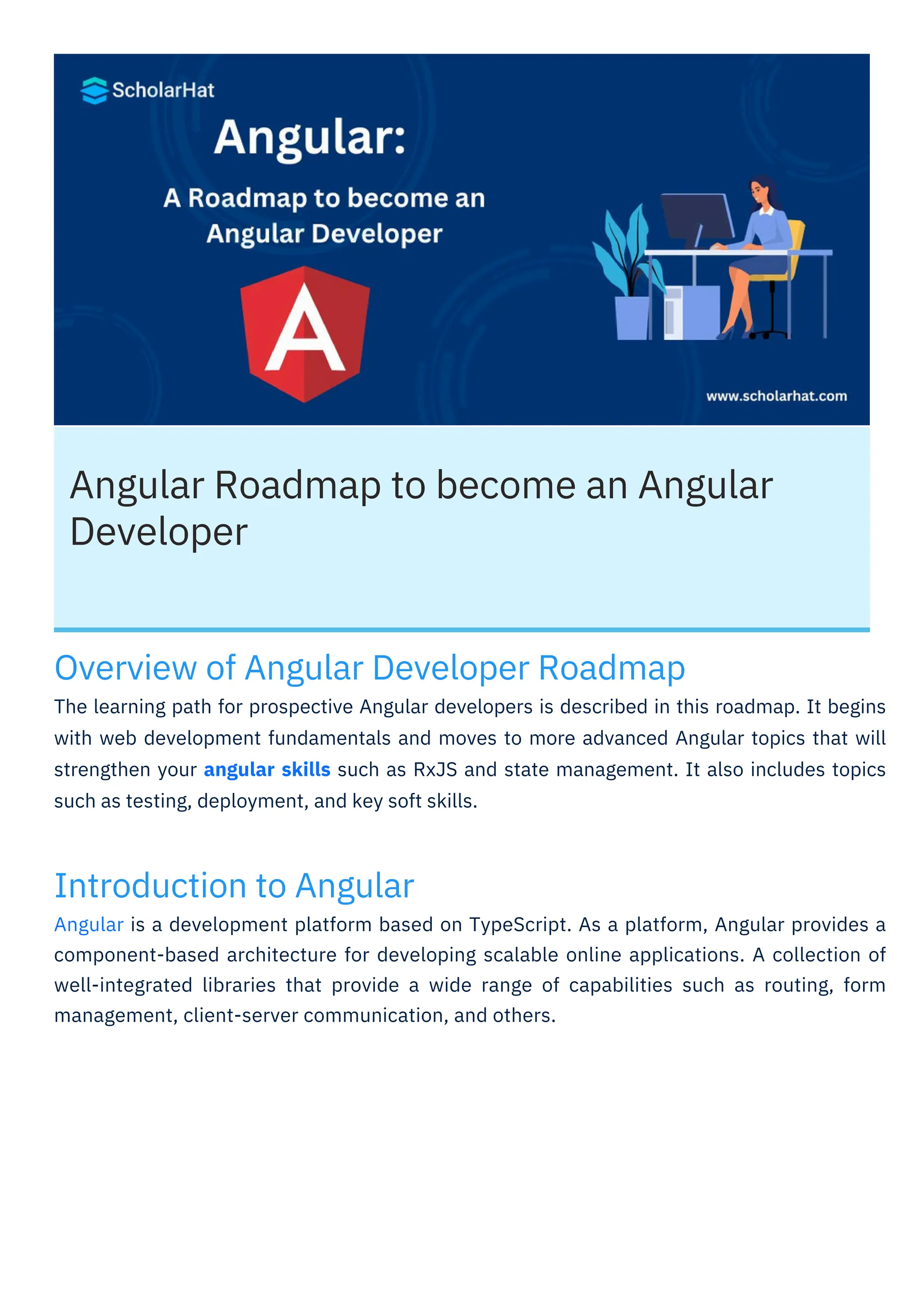 Angular Roadmap to become an Angular
Developer
Introduction to Angular
Angular is a development platform based on TypeScript. As a platform, Angular provides a
component-based architecture for developing scalable online applications. A collection of
well-integrated libraries that provide a wide range of capabilities such as routing, form
management, client-server communication, and others.
Overview of Angular Developer Roadmap
The learning path for prospective Angular developers is described in this roadmap. It begins
with web development fundamentals and moves to more advanced Angular topics that will
strengthen your angular skills such as RxJS and state management. It also includes topics
such as testing, deployment, and key soft skills.
 