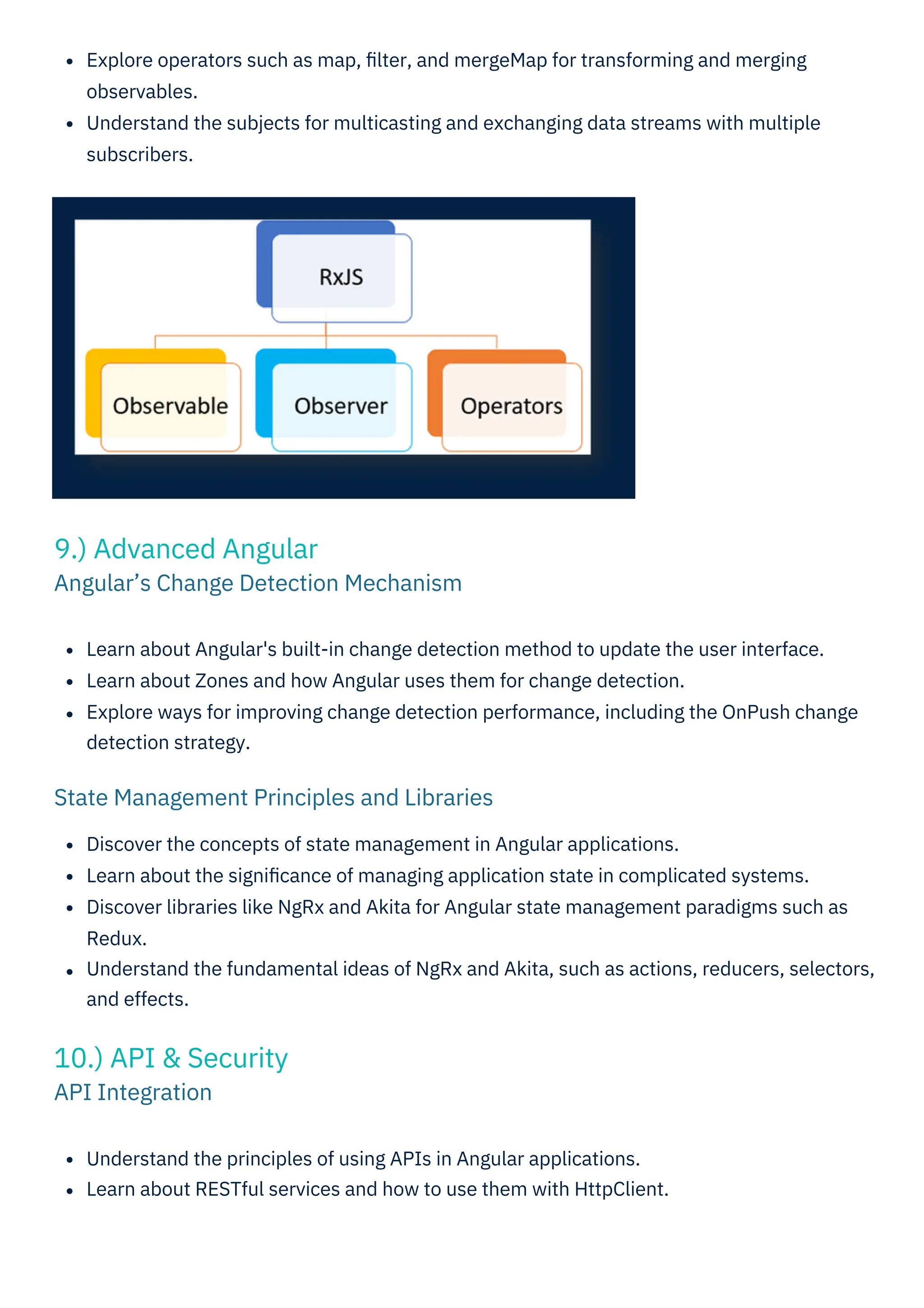 Understand the principles of using APIs in Angular applications.
Learn about RESTful services and how to use them with HttpClient.
Learn about Angular's built-in change detection method to update the user interface.
Learn about Zones and how Angular uses them for change detection.
Explore ways for improving change detection performance, including the OnPush change
detection strategy.
Explore operators such as map, ﬁlter, and mergeMap for transforming and merging
observables.
Understand the subjects for multicasting and exchanging data streams with multiple
subscribers.
Discover the concepts of state management in Angular applications.
Learn about the signiﬁcance of managing application state in complicated systems.
Discover libraries like NgRx and Akita for Angular state management paradigms such as
Redux.
Understand the fundamental ideas of NgRx and Akita, such as actions, reducers, selectors,
and effects.
10.) API & Security
API Integration
9.) Advanced Angular
Angular’s Change Detection Mechanism
State Management Principles and Libraries
 