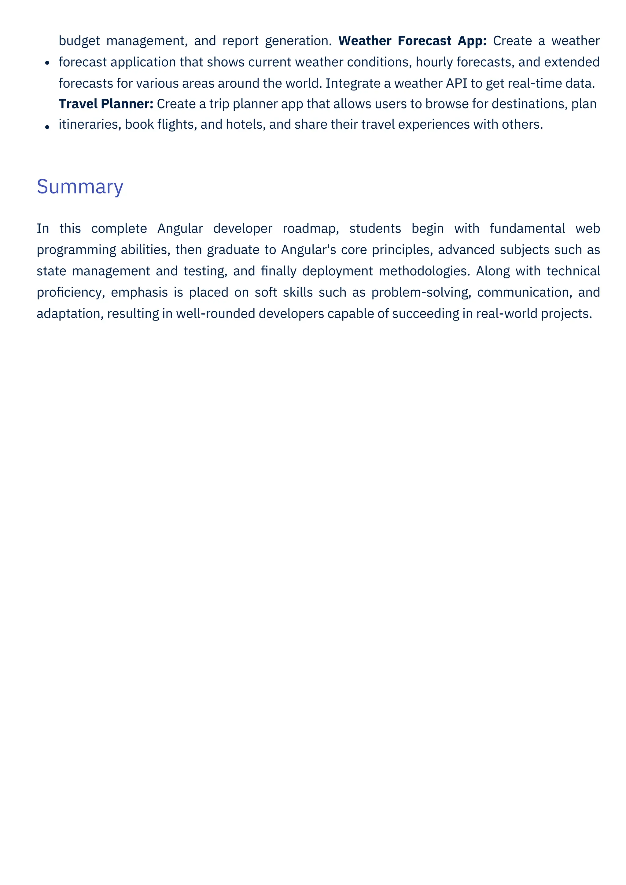 budget management, and report generation. Weather Forecast App: Create a weather
forecast application that shows current weather conditions, hourly forecasts, and extended
forecasts for various areas around the world. Integrate a weather API to get real-time data.
Travel Planner: Create a trip planner app that allows users to browse for destinations, plan
itineraries, book ﬂights, and hotels, and share their travel experiences with others.
In this complete Angular developer roadmap, students begin with fundamental web
programming abilities, then graduate to Angular's core principles, advanced subjects such as
state management and testing, and ﬁnally deployment methodologies. Along with technical
proﬁciency, emphasis is placed on soft skills such as problem-solving, communication, and
adaptation, resulting in well-rounded developers capable of succeeding in real-world projects.
Summary
 