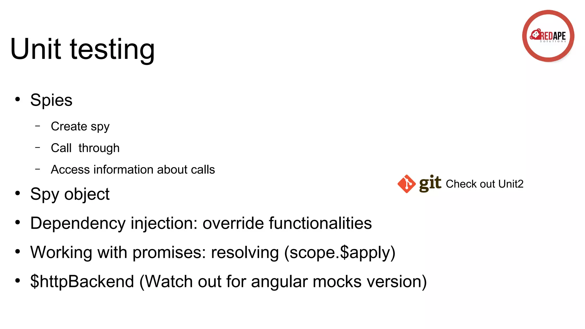 Unit testing ● Spies – Create spy – Call through – Access information about calls ● Spy object ● Dependency injection: override functionalities ● Working with promises: resolving (scope.$apply) ● $httpBackend (Watch out for angular mocks version) Check out Unit2 