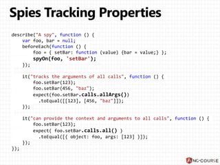 describe("A spy", function () {
var foo, bar = null;
beforeEach(function () {
foo = { setBar: function (value) {bar = value;} };
spyOn(foo, 'setBar');
});
it("tracks the arguments of all calls", function () {
foo.setBar(123);
foo.setBar(456, "baz");
expect(foo.setBar.calls.allArgs())
.toEqual([[123], [456, "baz"]]);
});
it("can provide the context and arguments to all calls", function () {
foo.setBar(123);
expect( foo.setBar.calls.all() )
.toEqual([{ object: foo, args: [123] }]);
});
});
 