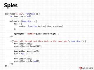 describe("A spy", function () {
var foo, bar = null;
beforeEach(function () {
foo = {
setBar: function (value) {bar = value;}
};
spyOn(foo, 'setBar').and.callThrough();
});
it("can call through and then stub in the same spec", function () {
foo.setBar(123);
expect(bar).toEqual(123);
foo.setBar.and.stub();
bar = null;
foo.setBar(123);
expect(bar).toBe(null);
});
});
 