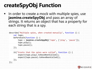 describe("Multiple spies, when created manually", function () {
var tape;
beforeEach(function () {
tape = jasmine.createSpyObj('tape', ['play', 'pause']);
tape.play();
tape.pause();
});
it("tracks that the spies were called", function () {
expect(tape.play).toHaveBeenCalled();
expect(tape.pause).toHaveBeenCalled();
});
});
 