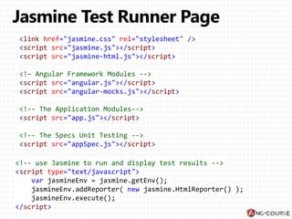 <link href="jasmine.css" rel="stylesheet" />
<script src="jasmine.js"></script>
<script src="jasmine-html.js"></script>
<!– Angular Framework Modules -->
<script src="angular.js"></script>
<script src="angular-mocks.js"></script>
<!-- The Application Modules-->
<script src="app.js"></script>
<!-- The Specs Unit Testing -->
<script src="appSpec.js"></script>
<!-- use Jasmine to run and display test results -->
<script type="text/javascript">
var jasmineEnv = jasmine.getEnv();
jasmineEnv.addReporter( new jasmine.HtmlReporter() );
jasmineEnv.execute();
</script>
 