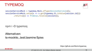 TYPEMOQ
npm i -D typemoq
Alternativen:
ts-mockito, Jest/Jasmine Spies
10AIT GmbH & Co. KG – Ihre Software effizienter entwickelt.
https://github.com/florinn/typemoq
sessionServiceMock = typemoq.Mock.ofType<SessionService>();
sessionServiceMock.setup(s => s.get(typemoq.It.isValue(session.id)))
.returns(() => Promise.resolve(session));
 