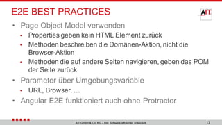 E2E BEST PRACTICES
• Page Object Model verwenden
• Properties geben kein HTML Element zurück
• Methoden beschreiben die Domänen-Aktion, nicht die
Browser-Aktion
• Methoden die auf andere Seiten navigieren, geben das POM
der Seite zurück
• Parameter über Umgebungsvariable
• URL, Browser, …
• Angular E2E funktioniert auch ohne Protractor
13AIT GmbH & Co. KG – Ihre Software effizienter entwickelt.
 