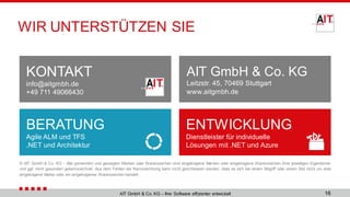 AIT GmbH & Co. KG
Leitzstr. 45, 70469 Stuttgart
www.aitgmbh.de
KONTAKT
info@aitgmbh.de
+49 711 49066430
BERATUNG
Agile ALM und TFS
.NET und Architektur
ENTWICKLUNG
Dienstleister für individuelle
Lösungen mit .NET und Azure
© AIT GmbH & Co. KG – Alle genannten und gezeigten Marken oder Warenzeichen sind eingetragene Marken oder eingetragene Warenzeichen ihrer jeweiligen Eigentümer
und ggf. nicht gesondert gekennzeichnet. Aus dem Fehlen der Kennzeichnung kann nicht geschlossen werden, dass es sich bei einem Begriﬀ oder einem Bild nicht um eine
eingetragene Marke oder ein eingetragenes Warenzeichen handelt.
AIT GmbH & Co. KG – Ihre Software effizienter entwickelt
WIR UNTERSTÜTZEN SIE
16
 