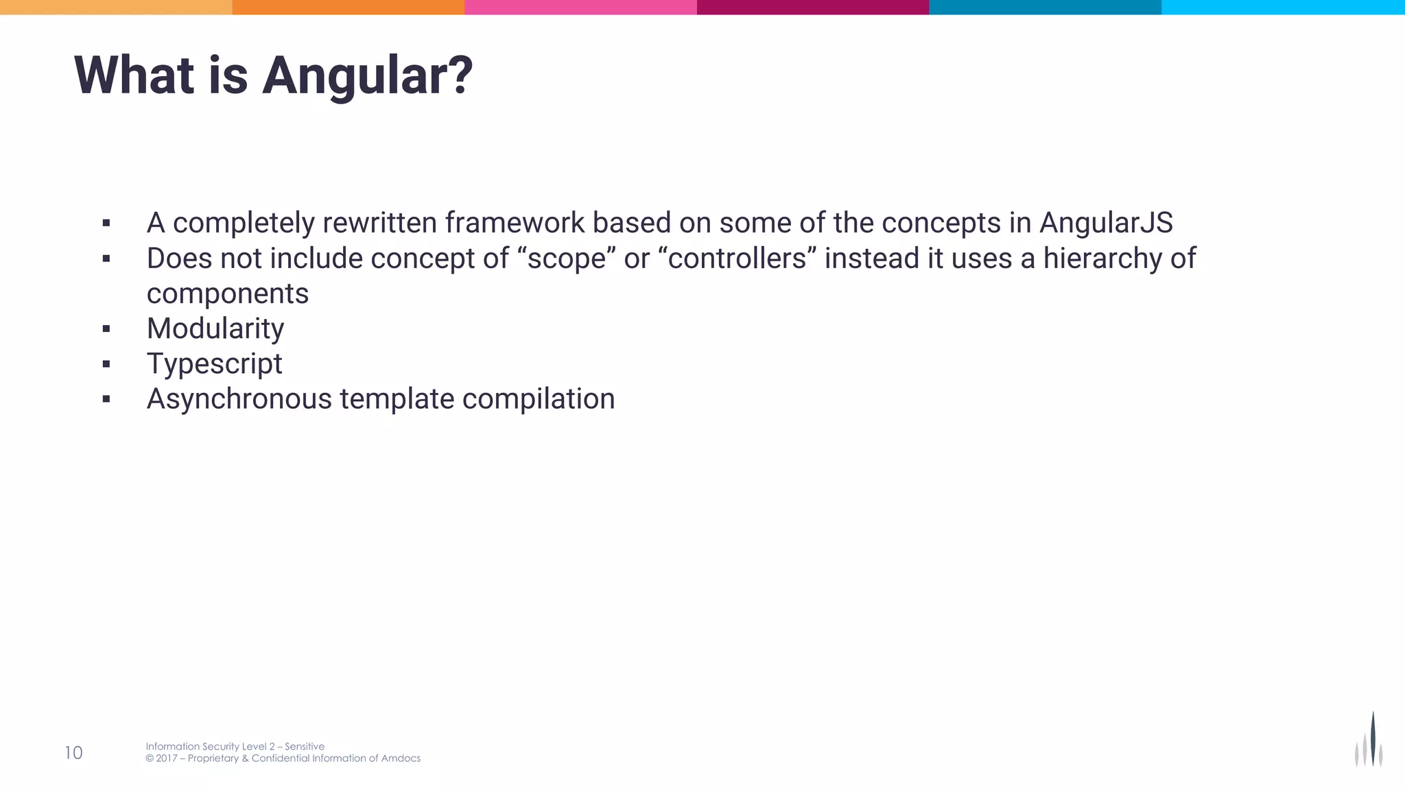 What is Angular?
▪ A completely rewritten framework based on some of the concepts in AngularJS
▪ Does not include concept of “scope” or “controllers” instead it uses a hierarchy of
components
▪ Modularity
▪ Typescript
▪ Asynchronous template compilation
 
