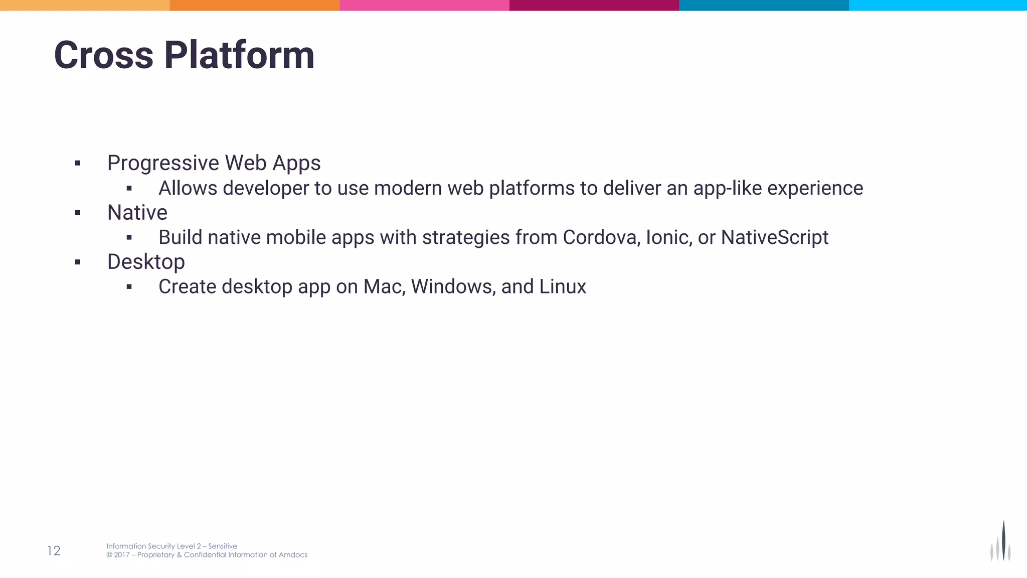 Cross Platform
▪ Progressive Web Apps
▪ Allows developer to use modern web platforms to deliver an app-like experience
▪ Native
▪ Build native mobile apps with strategies from Cordova, Ionic, or NativeScript
▪ Desktop
▪ Create desktop app on Mac, Windows, and Linux
 