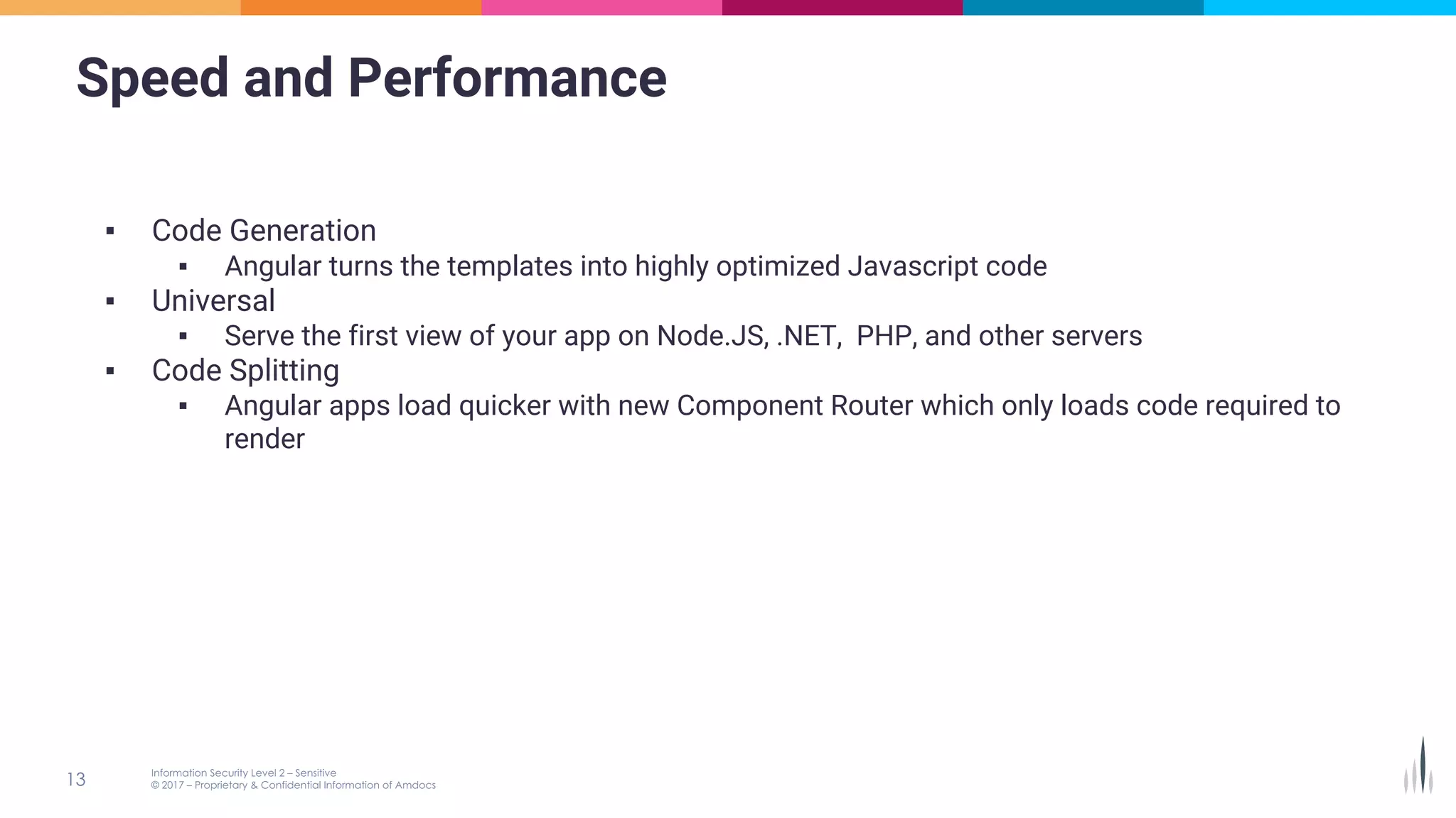Speed and Performance
▪ Code Generation
▪ Angular turns the templates into highly optimized Javascript code
▪ Universal
▪ Serve the first view of your app on Node.JS, .NET, PHP, and other servers
▪ Code Splitting
▪ Angular apps load quicker with new Component Router which only loads code required to
render
 
