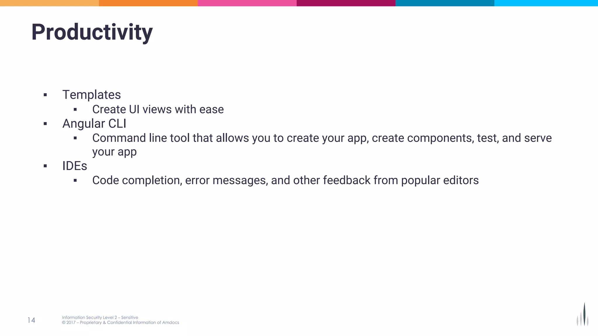 Productivity
▪ Templates
▪ Create UI views with ease
▪ Angular CLI
▪ Command line tool that allows you to create your app, create components, test, and serve
your app
▪ IDEs
▪ Code completion, error messages, and other feedback from popular editors
 