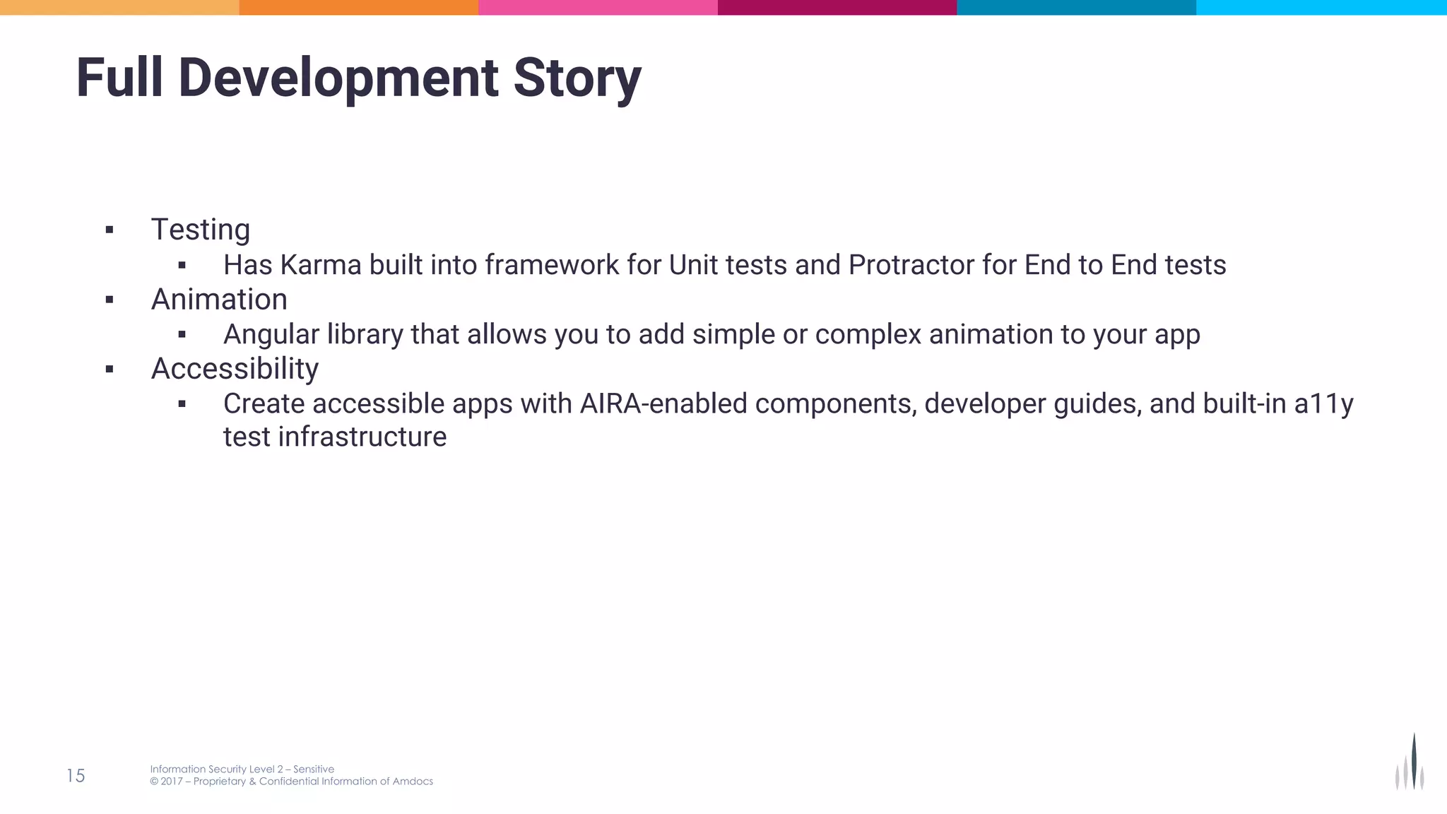 Full Development Story
▪ Testing
▪ Has Karma built into framework for Unit tests and Protractor for End to End tests
▪ Animation
▪ Angular library that allows you to add simple or complex animation to your app
▪ Accessibility
▪ Create accessible apps with AIRA-enabled components, developer guides, and built-in a11y
test infrastructure
 