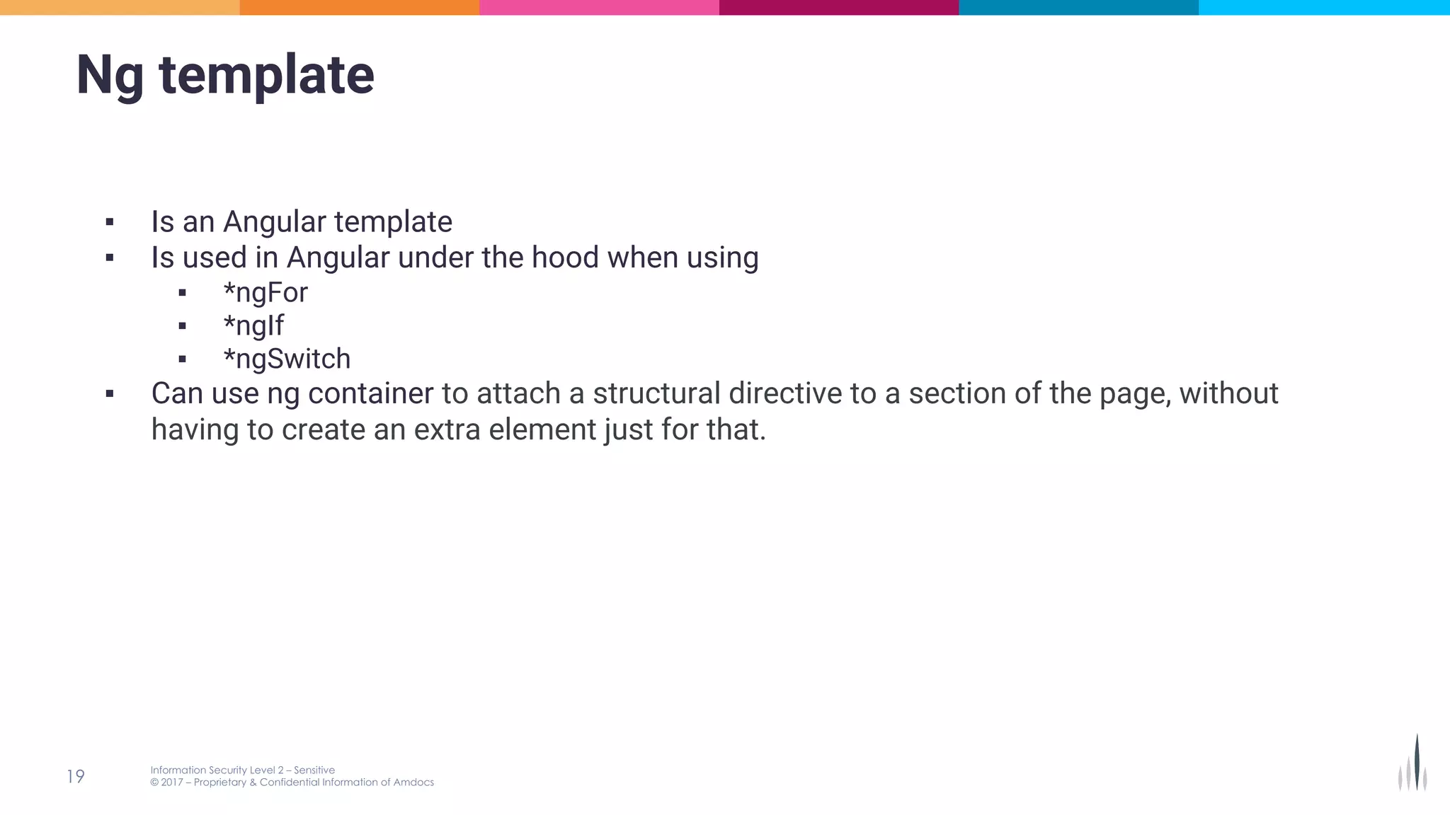 Ng template
▪ Is an Angular template
▪ Is used in Angular under the hood when using
▪ *ngFor
▪ *ngIf
▪ *ngSwitch
▪ Can use ng container to attach a structural directive to a section of the page, without
having to create an extra element just for that.
 