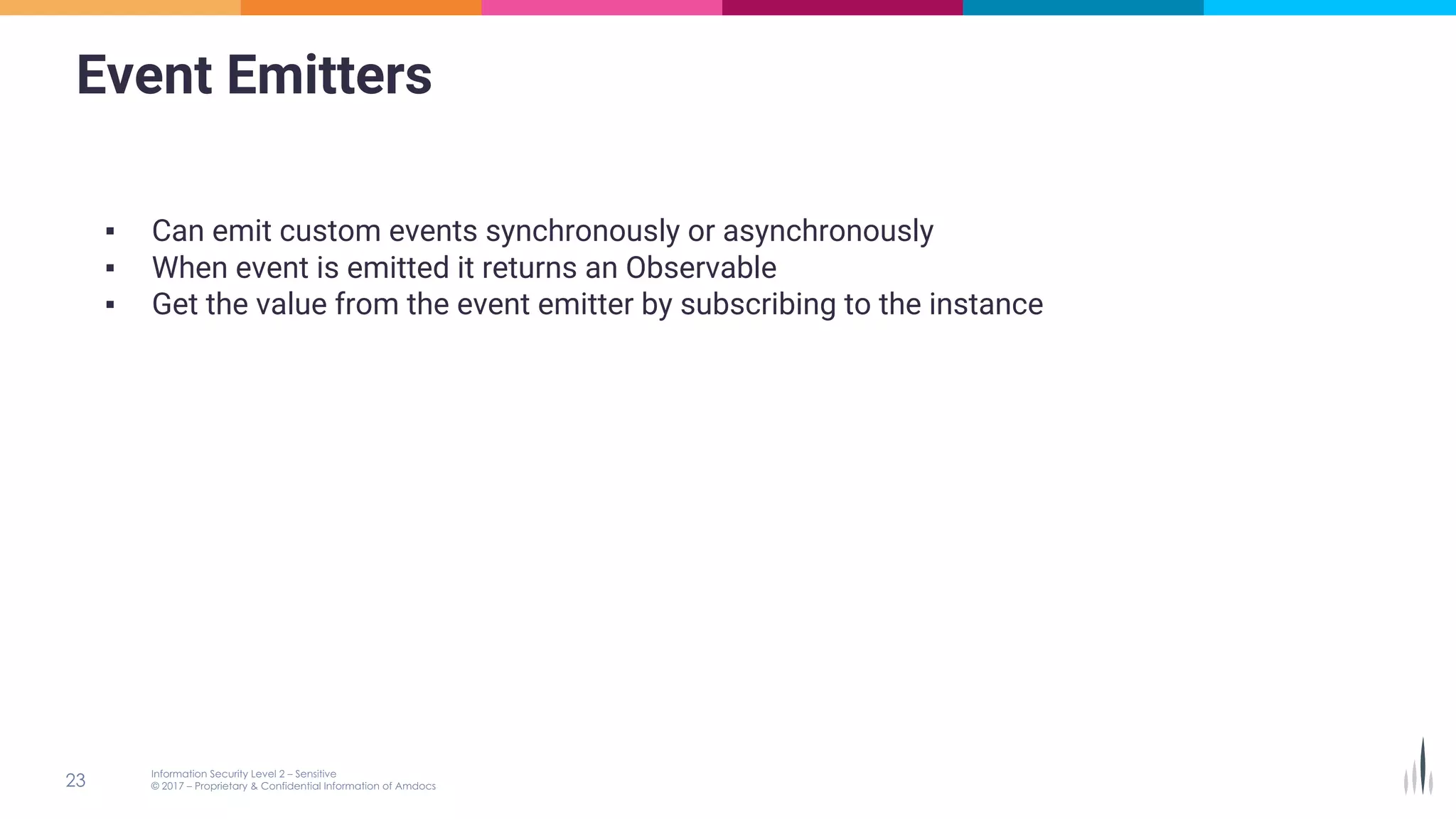 Event Emitters
▪ Can emit custom events synchronously or asynchronously
▪ When event is emitted it returns an Observable
▪ Get the value from the event emitter by subscribing to the instance
 