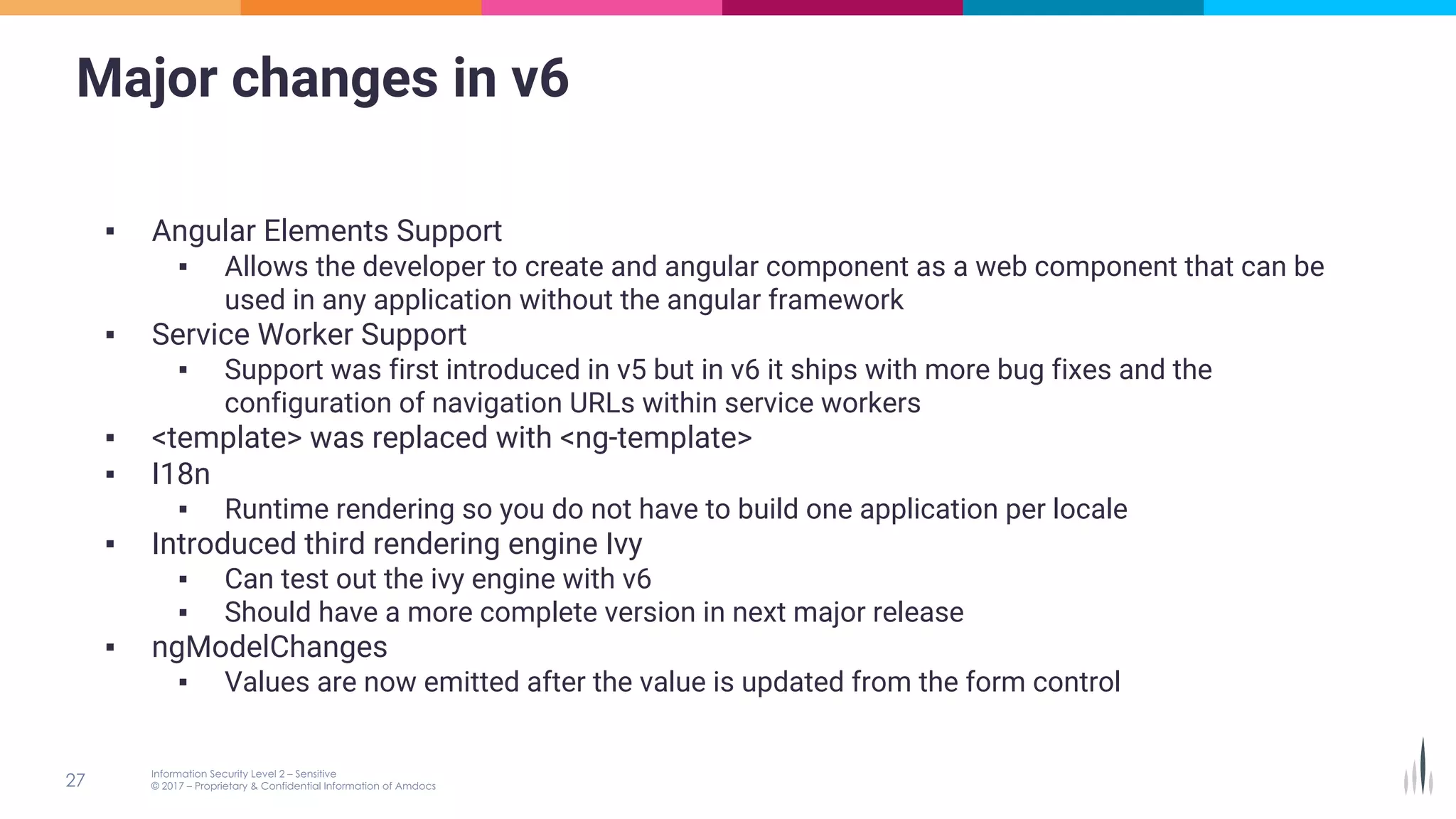 Major changes in v6
▪ Angular Elements Support
▪ Allows the developer to create and angular component as a web component that can be
used in any application without the angular framework
▪ Service Worker Support
▪ Support was first introduced in v5 but in v6 it ships with more bug fixes and the
configuration of navigation URLs within service workers
▪ <template> was replaced with <ng-template>
▪ I18n
▪ Runtime rendering so you do not have to build one application per locale
▪ Introduced third rendering engine Ivy
▪ Can test out the ivy engine with v6
▪ Should have a more complete version in next major release
▪ ngModelChanges
▪ Values are now emitted after the value is updated from the form control
 