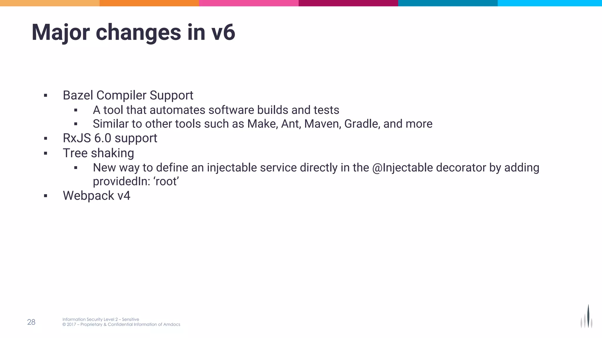 Major changes in v6
▪ Bazel Compiler Support
▪ A tool that automates software builds and tests
▪ Similar to other tools such as Make, Ant, Maven, Gradle, and more
▪ RxJS 6.0 support
▪ Tree shaking
▪ New way to define an injectable service directly in the @Injectable decorator by adding
providedIn: ‘root’
▪ Webpack v4
 
