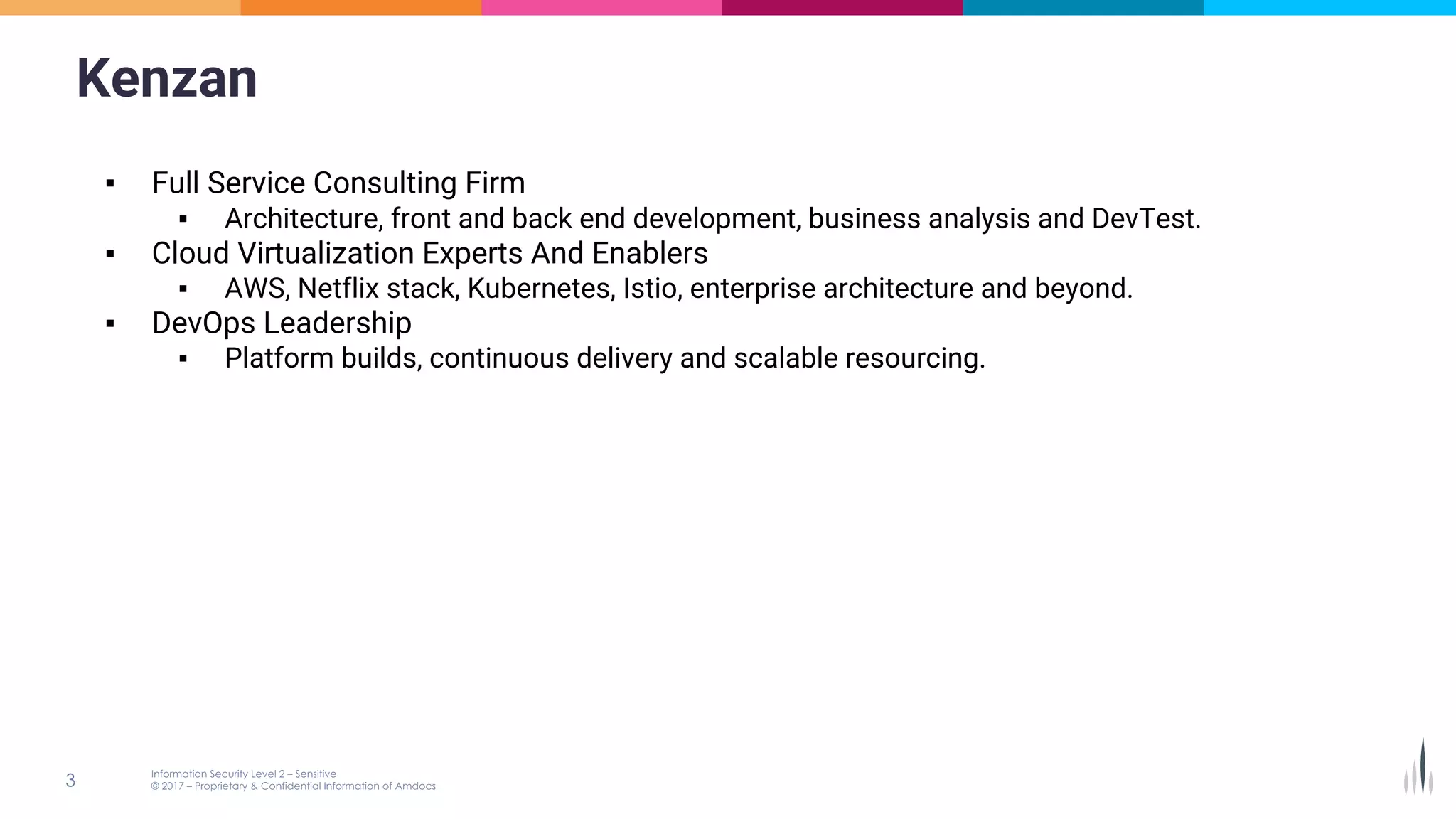 Kenzan
▪ Full Service Consulting Firm
▪ Architecture, front and back end development, business analysis and DevTest.
▪ Cloud Virtualization Experts And Enablers
▪ AWS, Netflix stack, Kubernetes, Istio, enterprise architecture and beyond.
▪ DevOps Leadership
▪ Platform builds, continuous delivery and scalable resourcing.
 