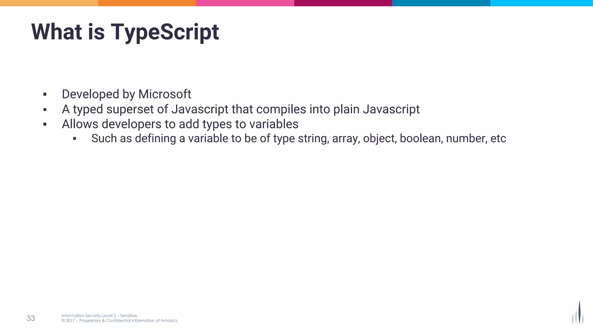 What is TypeScript
▪ Developed by Microsoft
▪ A typed superset of Javascript that compiles into plain Javascript
▪ Allows developers to add types to variables
▪ Such as defining a variable to be of type string, array, object, boolean, number, etc
 