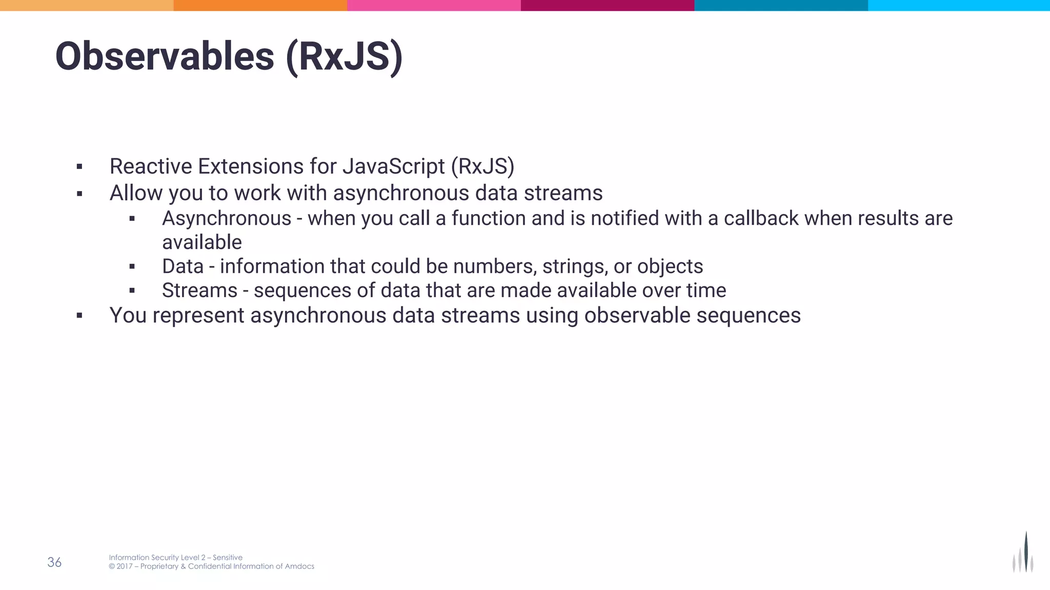 Observables (RxJS)
▪ Reactive Extensions for JavaScript (RxJS)
▪ Allow you to work with asynchronous data streams
▪ Asynchronous - when you call a function and is notified with a callback when results are
available
▪ Data - information that could be numbers, strings, or objects
▪ Streams - sequences of data that are made available over time
▪ You represent asynchronous data streams using observable sequences
 
