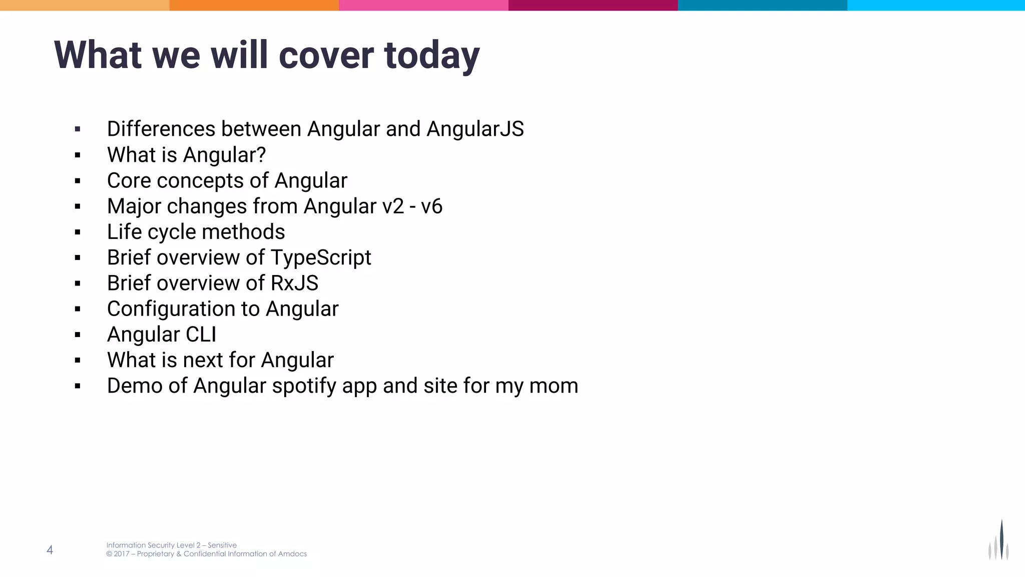 What we will cover today
▪ Differences between Angular and AngularJS
▪ What is Angular?
▪ Core concepts of Angular
▪ Major changes from Angular v2 - v6
▪ Life cycle methods
▪ Brief overview of TypeScript
▪ Brief overview of RxJS
▪ Configuration to Angular
▪ Angular CLI
▪ What is next for Angular
▪ Demo of Angular spotify app and site for my mom
 