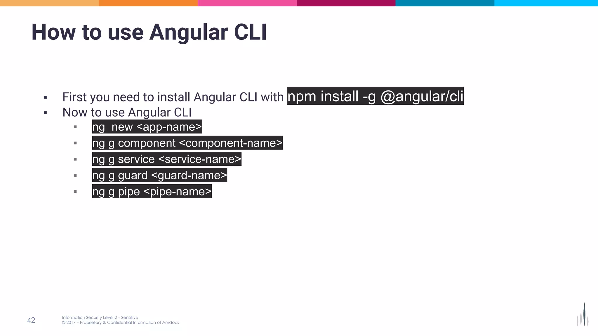 How to use Angular CLI
▪ First you need to install Angular CLI with npm install -g @angular/cli
▪ Now to use Angular CLI
▪ ng new <app-name>
▪ ng g component <component-name>
▪ ng g service <service-name>
▪ ng g guard <guard-name>
▪ ng g pipe <pipe-name>
 