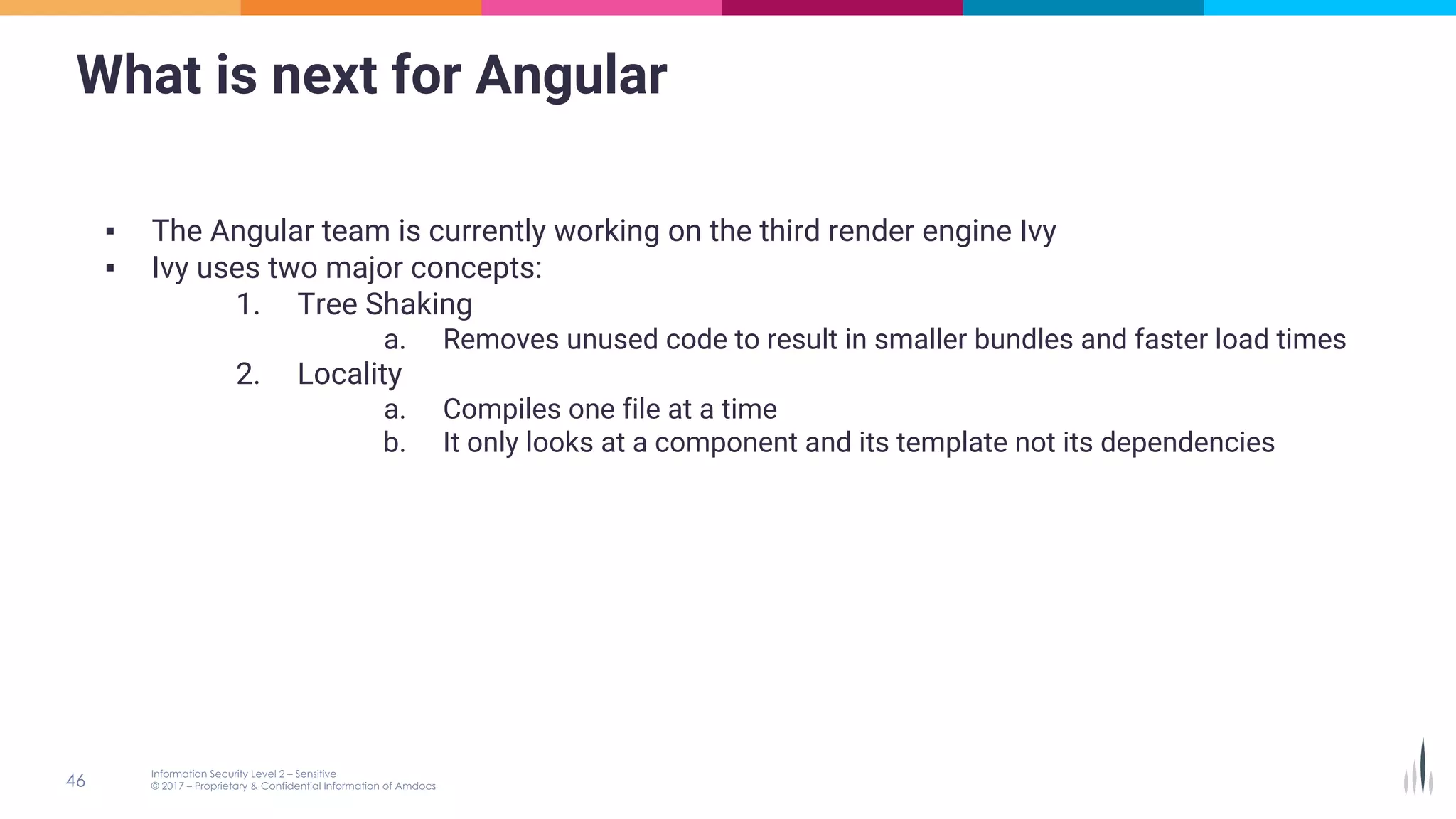 What is next for Angular
▪ The Angular team is currently working on the third render engine Ivy
▪ Ivy uses two major concepts:
1. Tree Shaking
a. Removes unused code to result in smaller bundles and faster load times
2. Locality
a. Compiles one file at a time
b. It only looks at a component and its template not its dependencies
 