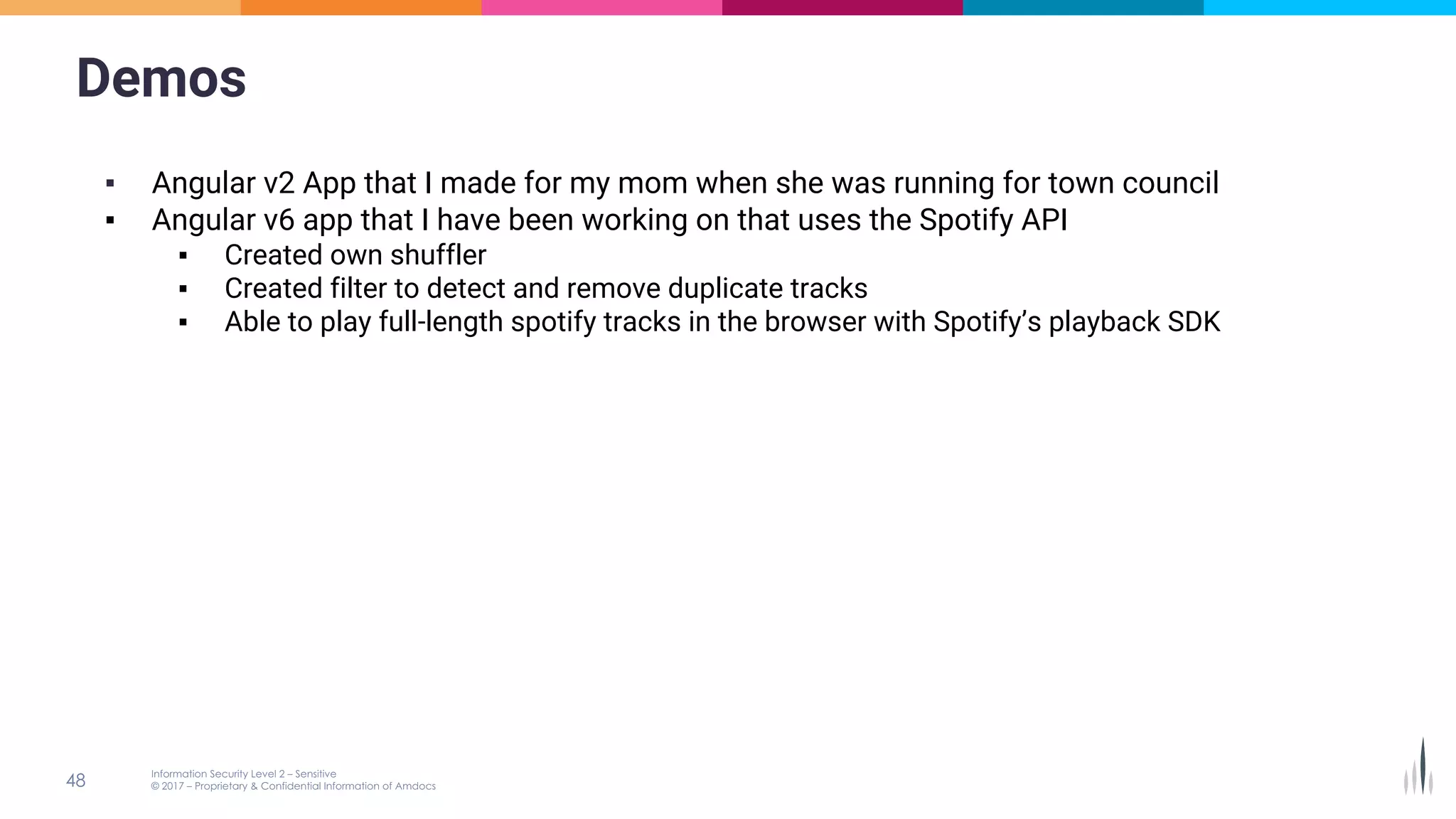 Demos
▪ Angular v2 App that I made for my mom when she was running for town council
▪ Angular v6 app that I have been working on that uses the Spotify API
▪ Created own shuffler
▪ Created filter to detect and remove duplicate tracks
▪ Able to play full-length spotify tracks in the browser with Spotify’s playback SDK
 