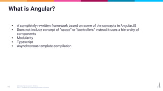 What is Angular?
▪ A completely rewritten framework based on some of the concepts in AngularJS
▪ Does not include concept of “scope” or “controllers” instead it uses a hierarchy of
components
▪ Modularity
▪ Typescript
▪ Asynchronous template compilation
 
