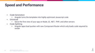 Speed and Performance
▪ Code Generation
▪ Angular turns the templates into highly optimized Javascript code
▪ Universal
▪ Serve the first view of your app on Node.JS, .NET, PHP, and other servers
▪ Code Splitting
▪ Angular apps load quicker with new Component Router which only loads code required to
render
 