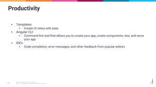 Productivity
▪ Templates
▪ Create UI views with ease
▪ Angular CLI
▪ Command line tool that allows you to create your app, create components, test, and serve
your app
▪ IDEs
▪ Code completion, error messages, and other feedback from popular editors
 