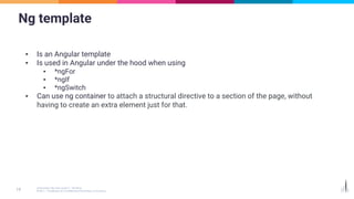Ng template
▪ Is an Angular template
▪ Is used in Angular under the hood when using
▪ *ngFor
▪ *ngIf
▪ *ngSwitch
▪ Can use ng container to attach a structural directive to a section of the page, without
having to create an extra element just for that.
 