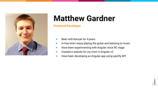 Matthew Gardner
Frontend Developer
● Been with Kenzan for 4 years
● In free time I enjoy playing the guitar and listening to music
● Have been experimenting with Angular since RC stage
● Created a website for my mom in Angular v2
● Have been developing an Angular app using spotify API
 