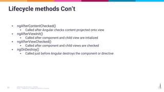 Lifecycle methods Con’t
▪ ngAfterContentChecked()
▪ Called after Angular checks content projected onto view
▪ ngAfterViewInit()
▪ Called after component and child view are intialized
▪ ngAfterViewChecked()
▪ Called after component and child views are checked
▪ ngOnDestroy()
▪ Called just before Angular destroys the component or directive
 